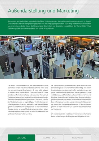 Außendarstellung und Marketing
Bekanntheit am Markt ist ein zentraler Erfolgsfaktor für Unternehmen. Als anerkanntes Kompetenzzentrum im Bereich
Virtual Reality und Virtual Engineering ergänzen wir mit zielgruppenspezifischem Marketing die Kommunikationsarbeit
von Unternehmen. Dabei stehen die Steigerung der Bekanntheit und die positive Imagebildung des Themenfeldes Virtual
Engineering sowie die unserer Mitglieder und Partner im Mittelpunkt.




Der Bereich Virtual Engineering ist eine entscheidende Zukunfts-    Die Kommunikation von Innovationen, neuen Produkten oder
technologie für den Industriestandort Deutschland. Diese Tatsa-     Dienstleistungen ist für Unternehmen sehr wichtig. Aus diesem
che auch bei relevanten Entscheidern z. B. in der Politik bekannt   Grund ist die Kommunikation nach außen unerlässlich. Unsere Mit-
zu machen, ist Teil unserer Mission. Über unterschiedliche Kanäle   glieder haben daher die Möglichkeit, ihre Neuigkeiten auf unse-
betreiben wir Technologiemarketing und machen das Thema Virtual     rer Webseite zu veröffentlichen. Außerdem können Partner und
Engineering bekannter und attraktiv. Informationsveranstaltungen,   Mitglieder Veranstaltungen wie Workshops, Seminare oder Kon-
Newsletter oder Pressemitteilungen sind nur eine kleine Auswahl     gresse im Veranstaltungskalender unserer Webseite veröffentlichen.
der Möglichkeiten, die wir regelmäßig zur Veröffentlichung von      Diese Informationen werden auch an interessierte Abonnenten
Projektergebnissen nutzen. Vor allem bei EU- oder Bundesprojekten   des monatlichen VDC-Newsletters versendet. Zu den Abonnenten
gehört das Veröffentlichen von Ergebnissen zu einer wesentlichen    gehören vor allem Entscheider und Fachleute aus dem Bereich Vir-
Aufgabe, bei der wir unsere Mitglieder aktiv unterstützen. Neben    tual Engineering.
klassischen Internetkanälen nutzen wir auch Social Media wie bei-
spielsweise Facebook, Twitter und Xing.                             Wir arbeiten außerdem in zahlreichen Gremien sowie Facharbeits-
                                                                    kreisen mit und bringen die Belange unserer Mitglieder dort ein.




                                                                                                                                         9
              Leistung                                   Kompetenz                                     Netzwerk
 