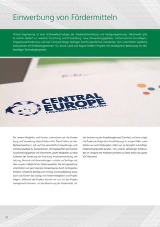 Einwerbung von Fördermitteln
     Virtual Engineering ist eine Schlüsseltechnologie der Produktentwicklung und Fertigungsplanung. Gleichwohl gibt
     es starken Bedarf zur weiteren Forschung und Entwicklung: neue Anwendungsgebiete, mathematische Grundlagen,
     Integrationserfordernisse und User Centered Design bedingen forschungsintensive Vorarbeiten. Hier unterstützen staatliche
     Institutionen mit Förderprogrammen: EU, Bund, Land und Region fördern Projekte mit strategischer Bedeutung für den
     jeweiligen Technologiestandort.




     Für unsere Mitglieder und Partner unterstützen wir die Einwer-       die Verbreitung der Projektergebnisse (Transfer) und eine mögli-
     bung und Verwaltung dieser Fördermittel. Damit helfen wir den        che Projektnachfolge (Anschluss­ örderung). In einigen Fällen unter-
                                                                                                         f
     Netzwerkpartnern, sich auf ihre wesentliche Entwicklungs- und        stützen wir auch Förder­ eber, indem wir sie bezüglich zukünftiger
                                                                                                 g
     Forschungsarbeit zu konzentrieren. Wir beobachten permanent          Förderschwerpunkte beraten. Von unseren jahrelangen Erfahrun-
     Ausschreibungsportale und informieren unsere Mitglieder zu Mög-      gen im Umgang mit Projekten profitiert auf diese Weise das ganze
     lichkeiten der Förderung von Forschung, Produktentwicklung, Ver-     VDC-Netzwerk.
     netzung, Personal und Veranstaltungen – initiativ, auf Anfrage und
     über unseren halbjährlichen Fördernewsletter. Die Antragsstellung
     unterstützen wir ganz operativ, beispielsweise durch Antragskoor-
     dination, inhaltliche Beiträge zum Antrag, Konsortialbildung sowie
     durch das Führen des Dialogs mit Fördermittelgebern und Projekt-
     trägern. Während des Projekts können wir uns um das Projekt­
     management kümmern, um die Abrechnung der Fördermittel, um




10
 