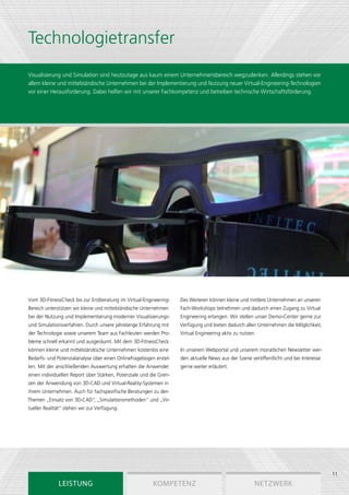 Technologietransfer
Visualisierung und Simulation sind heutzutage aus kaum einem Unternehmensbereich wegzudenken. Allerdings stehen vor
allem kleine und mittelständische Unternehmen bei der Implementierung und Nutzung neuer Virtual-Engineering-Technologien
vor einer Herausforderung. Dabei helfen wir mit unserer Fachkompetenz und betreiben technische Wirtschaftsförderung.




Vom 3D-FitnessCheck bis zur Erstberatung im Virtual-Engineering-    Des Weiteren können kleine und mittlere Unternehmen an unseren
Bereich unterstützen wir kleine und mittelständische Unternehmen    Fach-Workshops teilnehmen und dadurch einen Zugang zu Virtual
bei der Nutzung und Implementierung moderner Visualisierungs-       Engineering erlangen. Wir stellen unser Demo-Center gerne zur
und Simulationsverfahren. Durch unsere jahrelange Erfahrung mit     Verfügung und bieten dadurch allen Unternehmen die Möglichkeit,
der Technologie sowie unserem Team aus Fachleuten werden Pro-       Virtual Engineering aktiv zu nutzen.
bleme schnell erkannt und ausgeräumt. Mit dem 3D-FitnessCheck
können kleine und mittelständische Unternehmen kostenlos eine       In unserem Webportal und unserem monatlichen Newsletter wer-
Bedarfs- und Potenzialanalyse über einen Onlinefragebogen erstel-   den aktuelle News aus der Szene veröffentlicht und bei Interesse
len. Mit der anschließenden Auswertung erhalten die Anwender        gerne weiter erläutert.
einen individuellen Report über Stärken, Potenziale und die Gren-
zen der Anwendung von 3D-CAD und Virtual-Reality-Systemen in
ihrem Unternehmen. Auch für fachspezifische Beratungen zu den
Themen „Einsatz von 3D-CAD“ „Simulationsmethoden“ und „Vir-
                           ,
tueller Realität“ stehen wir zur Verfügung.




                                                                                                                                       11
              Leistung                                   Kompetenz                                     Netzwerk
 