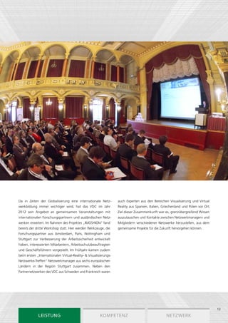 Da in Zeiten der Globalisierung eine internationale Netz­          auch Experten aus den Bereichen Visualisierung und Virtual
werkbildung immer wichtiger wird, hat das VDC im Jahr              Reality aus Spanien, Italien, Griechenland und Polen vor Ort.
2012 sein Angebot an gemeinsamen Veranstaltungen mit               Ziel dieser Zusammenkunft war es, grenzübergreifend Wissen
internationalen Forschungs­ artnern und ausländischen Netz­
                          p                                        auszutauschen und Kontakte zwischen Netzwerkmanagern und
werken erweitert. Im Rahmen des Projektes „IMOSHION“ fand          Mitgliedern verschiedener Netzwerke herzustellen, aus dem
bereits der dritte Workshop statt. Hier werden Werkzeuge, die      gemeinsame Projekte für die Zukunft hervorgehen können.
Forschungspartner aus Amsterdam, Paris, Nottingham und
Stuttgart zur Verbesserung der Arbeitssicherheit entwickelt
haben, interessierten Mitarbeitern, Arbeitsschutzbeauftragten
und Geschäftsführern vorgestellt. Im Frühjahr kamen zudem
beim ersten „Internationalen Virtual-Reality- & Visualisierungs-
Netzwerke-Treffen“ Netzwerkmanager aus sechs europäischen
Ländern in der Region Stuttgart zusammen. Neben den
Partnernetzwerken des VDC aus Schweden und Frankreich waren




                                                                                                                                   13
             Leistung                                   Kompetenz                                  Netzwerk
 