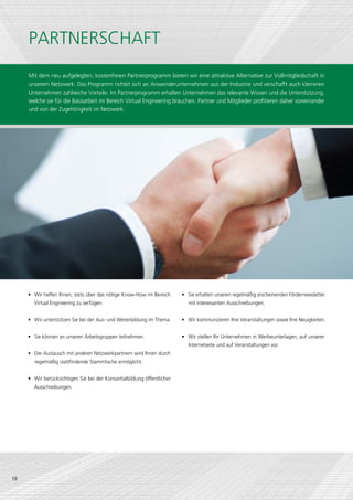 PARTNERSCHAFT
     Mit dem neu aufgelegten, kostenfreien Partnerprogramm bieten wir eine attraktive Alternative zur Vollmitgliedschaft in
     unserem Netzwerk. Das Programm richtet sich an Anwenderunternehmen aus der Industrie und verschafft auch kleineren
     Unternehmen zahlreiche Vorteile. Im Partnerprogramm erhalten Unternehmen das relevante Wissen und die Unterstützung,
     welche sie für die Basisarbeit im Bereich Virtual Engineering brauchen. Partner und Mitglieder profitieren daher voneinander
     und von der Zugehörigkeit im Netzwerk.




     •	 Wir helfen Ihnen, stets über das nötige Know-How im Bereich      •	 Sie erhalten unseren regelmäßig erscheinenden Fördernewsletter
       Virtual Engineering zu verfügen.                                     mit interessanten Ausschreibungen.


     •	 Wir unterstützen Sie bei der Aus- und Weiterbildung im Thema.    •	 Wir kommunizieren Ihre Veranstaltungen sowie Ihre Neuigkeiten.


     •	 Sie können an unseren Arbeitsgruppen teilnehmen.                 •	 Wir stellen Ihr Unternehmen in Werbeunterlagen, auf unserer
                                                                            Internetseite und auf Veranstaltungen vor.
     •	 Der Austausch mit anderen Netzwerkpartnern wird Ihnen durch
        regelmäßig stattfindende Stammtische ermöglicht.


     •	 Wir berücksichtigen Sie bei der Konsortialbildung öffentlicher
       Ausschreibungen.




18
 