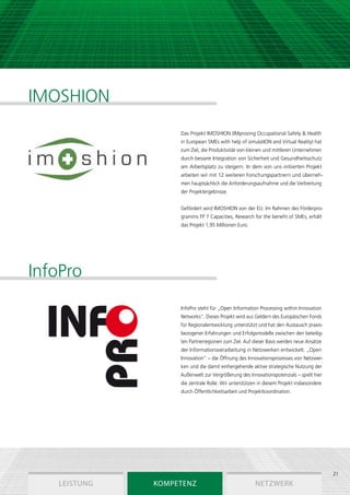IMOSHION
                   Das Projekt IMOSHION (IMproving Occupational Safety & Health
                   in European SMEs with help of simulatION and Virtual Reality) hat
                   zum Ziel, die Produktivität von kleinen und mittleren Unternehmen
                   durch bessere Integration von Sicherheit und Gesundheitsschutz
                   am Arbeitsplatz zu steigern. In dem von uns initiierten Projekt
                   arbeiten wir mit 12 weiteren Forschungspartnern und überneh-
                   men hauptsächlich die Anforderungsaufnahme und die Verbreitung
                   der Projektergebnisse.


                   Gefördert wird IMOSHION von der EU. Im Rahmen des Förderpro-
                   gramms FP 7 Capacities, Research for the benefit of SMEs, erhält
                   das Projekt 1,95 Millionen Euro.




InfoPro
                   InfoPro steht für „Open Information Processing within Innovation
                   Networks“. Dieses Projekt wird aus Geldern des Europäischen Fonds
                   für Regionalentwicklung unterstützt und hat den Austausch praxis-
                   bezogener Erfahrungen und Erfolgsmodelle zwischen den beteilig-
                                                            ­
                   ten Partnerregionen zum Ziel. Auf dieser Basis werden neue Ansätze
                   der Informationsverarbeitung in Netzwerken entwickelt. „Open
                   Innovation“ – die Öffnung des Innovationsprozesses von Netzwer-
                   ken und die damit einhergehende aktive strategische Nutzung der
                                                                       ­
                   Außenwelt zur Vergrößerung des Innovations­ otenzials – spielt hier
                                                             p
                   die zentrale Rolle. Wir unterstützen in diesem Projekt insbesondere
                   durch Öffentlichkeitsarbeit und Projektkoordination.




                                                                                         21
   Leistung   Kompetenz                               Netzwerk
 