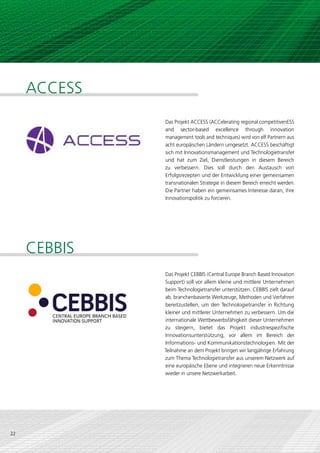 ACCESS
              Das Projekt ACCESS (ACCelerating regional competitivenESS
              and sector-based excellence through innovation
              management tools and techniques) wird von elf Partnern aus
              acht europäischen Ländern umgesetzt. ACCESS beschäftigt
              sich mit Innovationsmanagement und Technologietransfer
              und hat zum Ziel, Dienstleistungen in diesem Bereich
              zu verbessern. Dies soll durch den Austausch von
              Erfolgsrezepten und der Entwicklung einer gemeinsamen
              transnationalen Strategie in diesem Bereich erreicht werden.
              Die Partner haben ein gemeinsames Interesse daran, ihre
              Innovationspolitik zu forcieren.




     CEBBIS
              Das Projekt CEBBIS (Central Europe Branch Based Innovation
              Support) soll vor allem kleine und mittlere Unternehmen
              beim Technologietransfer unterstützen. CEBBIS zielt darauf
              ab, branchenbasierte Werkzeuge, Methoden und Verfahren
              bereitzustellen, um den Technologietransfer in Richtung
              kleiner und mittlerer Unternehmen zu verbessern. Um die
              internationale Wettbewerbsfähigkeit dieser Unternehmen
              zu steigern, bietet das Projekt industriespezifische
              Innovationsunterstützung, vor allem im Bereich der
              Informations- und Kommunikationstechnologien. Mit der
              Teilnahme an dem Projekt bringen wir langjährige Erfahrung
              zum Thema Technologietransfer aus unserem Netzwerk auf
              eine europäische Ebene und integrieren neue Erkenntnisse
              wieder in unsere Netzwerkarbeit.




22
 