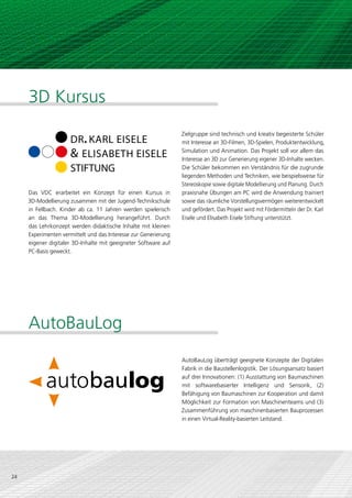 3D Kursus
                                                                 Zielgruppe sind technisch und kreativ begeisterte Schüler
                     DR. KARL EISELE                             mit Interesse an 3D-Filmen, 3D-Spielen, Produktentwicklung,

                     & ELISABETH EISELE                          Simulation und Animation. Das Projekt soll vor allem das
                                                                 Interesse an 3D zur Generierung eigener 3D-Inhalte wecken.
                     STIFTUNG                                    Die Schüler bekommen ein Verständnis für die zugrunde
                                                                 liegenden Methoden und Techniken, wie beispielsweise für
                                                                 Stereoskopie sowie digitale Modellierung und Planung. Durch
     Das VDC erarbeitet ein Konzept für einen Kursus in          praxisnahe Übungen am PC wird die Anwendung trainiert
     3D-Modellierung zusammen mit der Jugend-Technikschule       sowie das räumliche Vorstellungsvermögen weiterentwickelt
     in Fellbach. Kinder ab ca. 11 Jahren werden spielerisch     und gefördert. Das Projekt wird mit Fördermitteln der Dr. Karl
     an das Thema 3D-Modellierung herangeführt. Durch            Eisele und Elisabeth Eisele Stiftung unterstützt.
     das Lehrkonzept werden didaktische Inhalte mit kleinen
     Experimenten vermittelt und das Interesse zur Generierung
     eigener digitaler 3D-Inhalte mit geeigneter Software auf
     PC-Basis geweckt.




     AutoBauLog
                                                                 AutoBauLog überträgt geeignete Konzepte der Digitalen
                                                                 Fabrik in die Baustellenlogistik. Der Lösungsansatz basiert
                                                                 auf drei Innovationen: (1) Ausstattung von Baumaschinen
                                                                 mit softwarebasierter Intelligenz und Sensorik, (2)
                                                                 Befähigung von Baumaschinen zur Kooperation und damit
                                                                 Möglichkeit zur Formation von Maschinenteams und (3)
                                                                 Zusammenführung von maschinenbasierten Bauprozessen
               CMYK 100/70/0/5                                   in einen Virtual-Reality-basierten Leitstand.


               CMYK 0/100/100/0

               CMYK 0/20/100/0
24
               CMYK 0/0/0/100
 