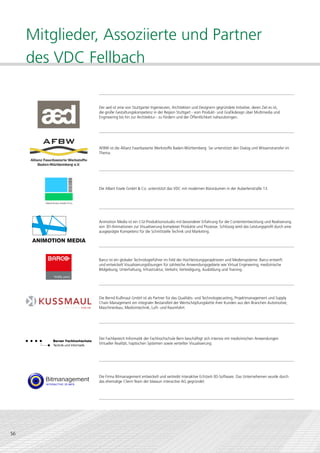 Mitglieder, Assoziierte und Partner
     des VDC Fellbach

               Der aed ist eine von Stuttgarter Ingenieuren, Architekten und Designern gegründete Initiative, deren Ziel es ist,
               die große Gestaltungskompetenz in der Region Stuttgart - vom Produkt- und Grafikdesign über Multimedia und
               Engineering bis hin zur Architektur - zu fördern und der Öffentlichkeit nahezubringen.




               AFBW ist die Allianz Faserbasierte Werkstoffe Baden-Württemberg. Sie unterstützt den Dialog und Wissenstransfer im
               Thema.




               Die Albert Eisele GmbH & Co. unterstützt das VDC mit modernen Büroräumen in der Auberlenstraße 13.




               Animotion Media ist ein CGI-Produktionsstudio mit besonderer Erfahrung für die Contententwicklung und Realisierung
               von 3D-Animationen zur Visualisierung komplexer Produkte und Prozesse. Schlüssig wird das Leistungsprofil durch eine
               ausgeprägte Kompetenz für die Schnittstelle Technik und Marketing.




               Barco ist ein globaler Technologieführer im Feld der Hochleistungsprojektoren und Mediensysteme. Barco entwirft
               und entwickelt Visualisierungslösungen für zahlreiche Anwendungsgebiete wie Virtual Engineering, medizinische
               Bildgebung, Unterhaltung, Infrastruktur, Verkehr, Verteidigung, Ausbildung und Training.




               Die Bernd Kußmaul GmbH ist als Partner für das Qualitäts- und Technologiecasting, Projektmanagement und Supply
               Chain Management ein integraler Bestandteil der Wertschöpfungskette ihrer Kunden aus den Branchen Automotive,
               Maschinenbau, Medizintechnik, Luft- und Raumfahrt.




               Der Fachbereich Informatik der Fachhochschule Bern beschäftigt sich intensiv mit medizinischen Anwendungen
               Virtueller Realität, haptischen Systemen sowie verteilter Visualisierung.




               Die Firma Bitmanagement entwickelt und vertreibt interaktive Echtzeit-3D-Software. Das Unternehemen wurde durch
               das ehemalige Client-Team der blaxxun interactive AG gegründet.




56
 
