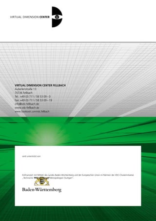 VIRTUAL DIMENSION CENTER FELLBACH
Auberlenstraße 13
70736 Fellbach
Tel.: +49 (0) 711 / 58 53 09 - 0
Fax: +49 (0) 711 / 58 53 09 - 19
info@vdc-fellbach.de
www.vdc-fellbach.de
www.facebook.com/vdc.fellbach




      wird unterstützt von:




      Kofinanziert mit Mitteln des Landes Baden-Württemberg und der Europäischen Union im Rahmen der VDC-Clusterinitiative
      „Technische 3D-Visualisierung Metropolregion Stuttgart“.




                                                                                                  European Union
                                                                                                  European Regional Development Fund
 