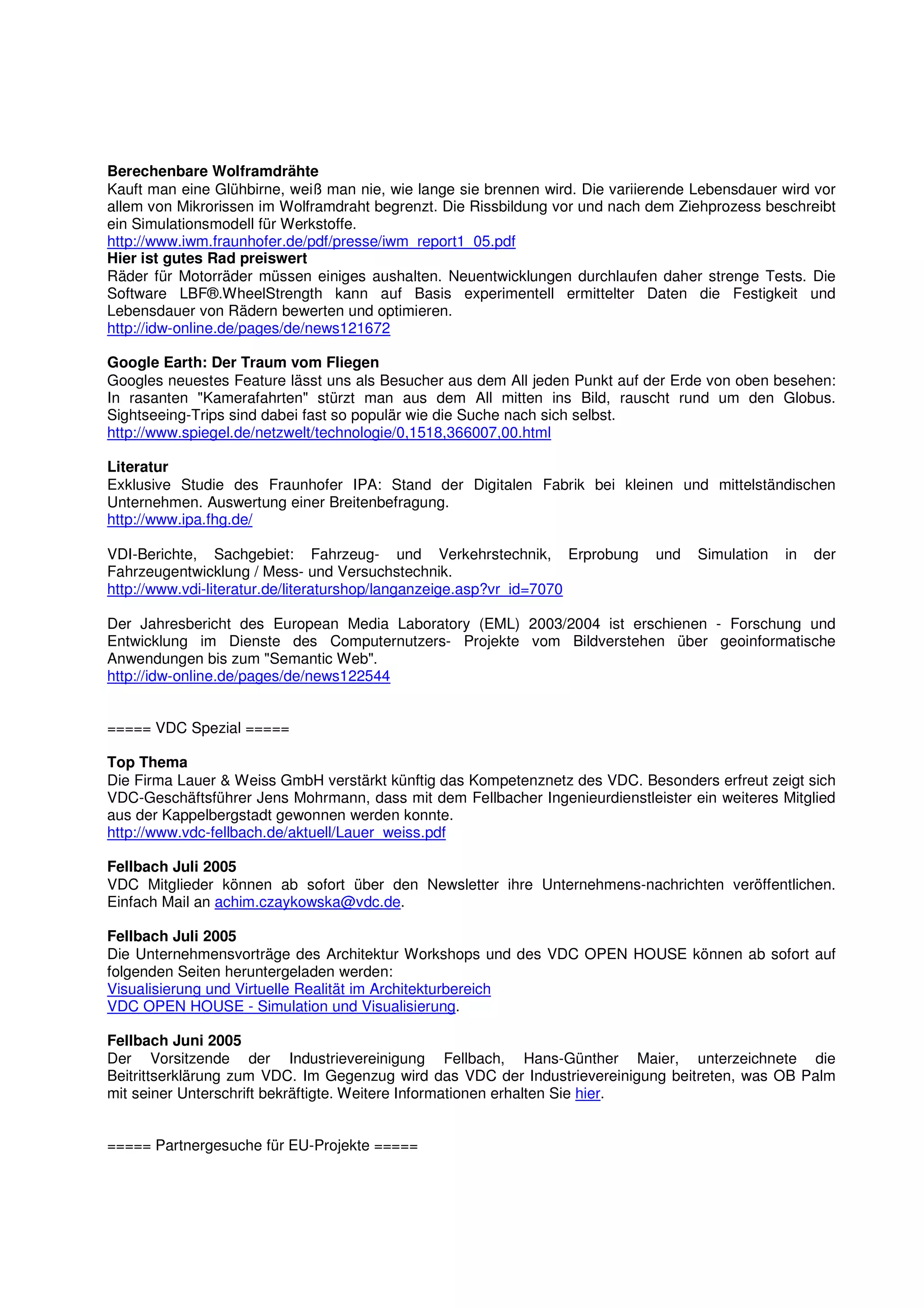 Berechenbare Wolframdrähte
Kauft man eine Glühbirne, weiß man nie, wie lange sie brennen wird. Die variierende Lebensdauer wird vor
allem von Mikrorissen im Wolframdraht begrenzt. Die Rissbildung vor und nach dem Ziehprozess beschreibt
ein Simulationsmodell für Werkstoffe.
http://www.iwm.fraunhofer.de/pdf/presse/iwm_report1_05.pdf
Hier ist gutes Rad preiswert
Räder für Motorräder müssen einiges aushalten. Neuentwicklungen durchlaufen daher strenge Tests. Die
Software LBF®.WheelStrength kann auf Basis experimentell ermittelter Daten die Festigkeit und
Lebensdauer von Rädern bewerten und optimieren.
http://idw-online.de/pages/de/news121672

Google Earth: Der Traum vom Fliegen
Googles neuestes Feature lässt uns als Besucher aus dem All jeden Punkt auf der Erde von oben besehen:
In rasanten "Kamerafahrten" stürzt man aus dem All mitten ins Bild, rauscht rund um den Globus.
Sightseeing-Trips sind dabei fast so populär wie die Suche nach sich selbst.
http://www.spiegel.de/netzwelt/technologie/0,1518,366007,00.html

Literatur
Exklusive Studie des Fraunhofer IPA: Stand der Digitalen Fabrik bei kleinen und mittelständischen
Unternehmen. Auswertung einer Breitenbefragung.
http://www.ipa.fhg.de/

VDI-Berichte, Sachgebiet: Fahrzeug- und Verkehrstechnik, Erprobung            und   Simulation   in   der
Fahrzeugentwicklung / Mess- und Versuchstechnik.
http://www.vdi-literatur.de/literaturshop/langanzeige.asp?vr_id=7070

Der Jahresbericht des European Media Laboratory (EML) 2003/2004 ist erschienen - Forschung und
Entwicklung im Dienste des Computernutzers- Projekte vom Bildverstehen über geoinformatische
Anwendungen bis zum "Semantic Web".
http://idw-online.de/pages/de/news122544


===== VDC Spezial =====

Top Thema
Die Firma Lauer & Weiss GmbH verstärkt künftig das Kompetenznetz des VDC. Besonders erfreut zeigt sich
VDC-Geschäftsführer Jens Mohrmann, dass mit dem Fellbacher Ingenieurdienstleister ein weiteres Mitglied
aus der Kappelbergstadt gewonnen werden konnte.
http://www.vdc-fellbach.de/aktuell/Lauer_weiss.pdf

Fellbach Juli 2005
VDC Mitglieder können ab sofort über den Newsletter ihre Unternehmens-nachrichten veröffentlichen.
Einfach Mail an achim.czaykowska@vdc.de.

Fellbach Juli 2005
Die Unternehmensvorträge des Architektur Workshops und des VDC OPEN HOUSE können ab sofort auf
folgenden Seiten heruntergeladen werden:
Visualisierung und Virtuelle Realität im Architekturbereich
VDC OPEN HOUSE - Simulation und Visualisierung.

Fellbach Juni 2005
Der Vorsitzende der Industrievereinigung Fellbach, Hans-Günther Maier, unterzeichnete die
Beitrittserklärung zum VDC. Im Gegenzug wird das VDC der Industrievereinigung beitreten, was OB Palm
mit seiner Unterschrift bekräftigte. Weitere Informationen erhalten Sie hier.


===== Partnergesuche für EU-Projekte =====
 