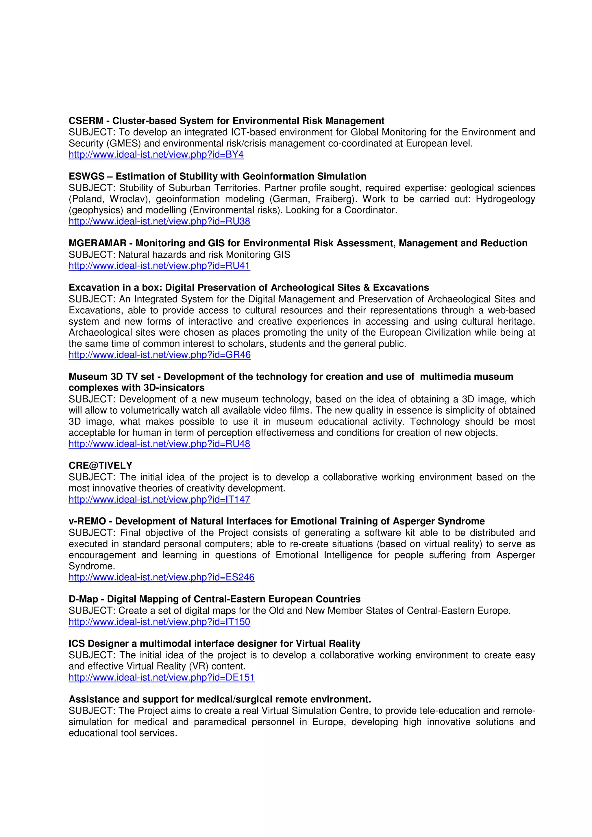CSERM - Cluster-based System for Environmental Risk Management
SUBJECT: To develop an integrated ICT-based environment for Global Monitoring for the Environment and
Security (GMES) and environmental risk/crisis management co-coordinated at European level.
http://www.ideal-ist.net/view.php?id=BY4

ESWGS – Estimation of Stubility with Geoinformation Simulation
SUBJECT: Stubility of Suburban Territories. Partner profile sought, required expertise: geological sciences
(Poland, Wroclav), geoinformation modeling (German, Fraiberg). Work to be carried out: Hydrogeology
(geophysics) and modelling (Environmental risks). Looking for a Coordinator.
http://www.ideal-ist.net/view.php?id=RU38

MGERAMAR - Monitoring and GIS for Environmental Risk Assessment, Management and Reduction
SUBJECT: Natural hazards and risk Monitoring GIS
http://www.ideal-ist.net/view.php?id=RU41

Excavation in a box: Digital Preservation of Archeological Sites & Excavations
SUBJECT: An Integrated System for the Digital Management and Preservation of Archaeological Sites and
Excavations, able to provide access to cultural resources and their representations through a web-based
system and new forms of interactive and creative experiences in accessing and using cultural heritage.
Archaeological sites were chosen as places promoting the unity of the European Civilization while being at
the same time of common interest to scholars, students and the general public.
http://www.ideal-ist.net/view.php?id=GR46

Museum 3D TV set - Development of the technology for creation and use of multimedia museum
complexes with 3D-insicators
SUBJECT: Development of a new museum technology, based on the idea of obtaining a 3D image, which
will allow to volumetrically watch all available video films. The new quality in essence is simplicity of obtained
3D image, what makes possible to use it in museum educational activity. Technology should be most
acceptable for human in term of perception effectivemess and conditions for creation of new objects.
http://www.ideal-ist.net/view.php?id=RU48

CRE@TIVELY
SUBJECT: The initial idea of the project is to develop a collaborative working environment based on the
most innovative theories of creativity development.
http://www.ideal-ist.net/view.php?id=IT147

v-REMO - Development of Natural Interfaces for Emotional Training of Asperger Syndrome
SUBJECT: Final objective of the Project consists of generating a software kit able to be distributed and
executed in standard personal computers; able to re-create situations (based on virtual reality) to serve as
encouragement and learning in questions of Emotional Intelligence for people suffering from Asperger
Syndrome.
http://www.ideal-ist.net/view.php?id=ES246

D-Map - Digital Mapping of Central-Eastern European Countries
SUBJECT: Create a set of digital maps for the Old and New Member States of Central-Eastern Europe.
http://www.ideal-ist.net/view.php?id=IT150

ICS Designer a multimodal interface designer for Virtual Reality
SUBJECT: The initial idea of the project is to develop a collaborative working environment to create easy
and effective Virtual Reality (VR) content.
http://www.ideal-ist.net/view.php?id=DE151

Assistance and support for medical/surgical remote environment.
SUBJECT: The Project aims to create a real Virtual Simulation Centre, to provide tele-education and remote-
simulation for medical and paramedical personnel in Europe, developing high innovative solutions and
educational tool services.
 