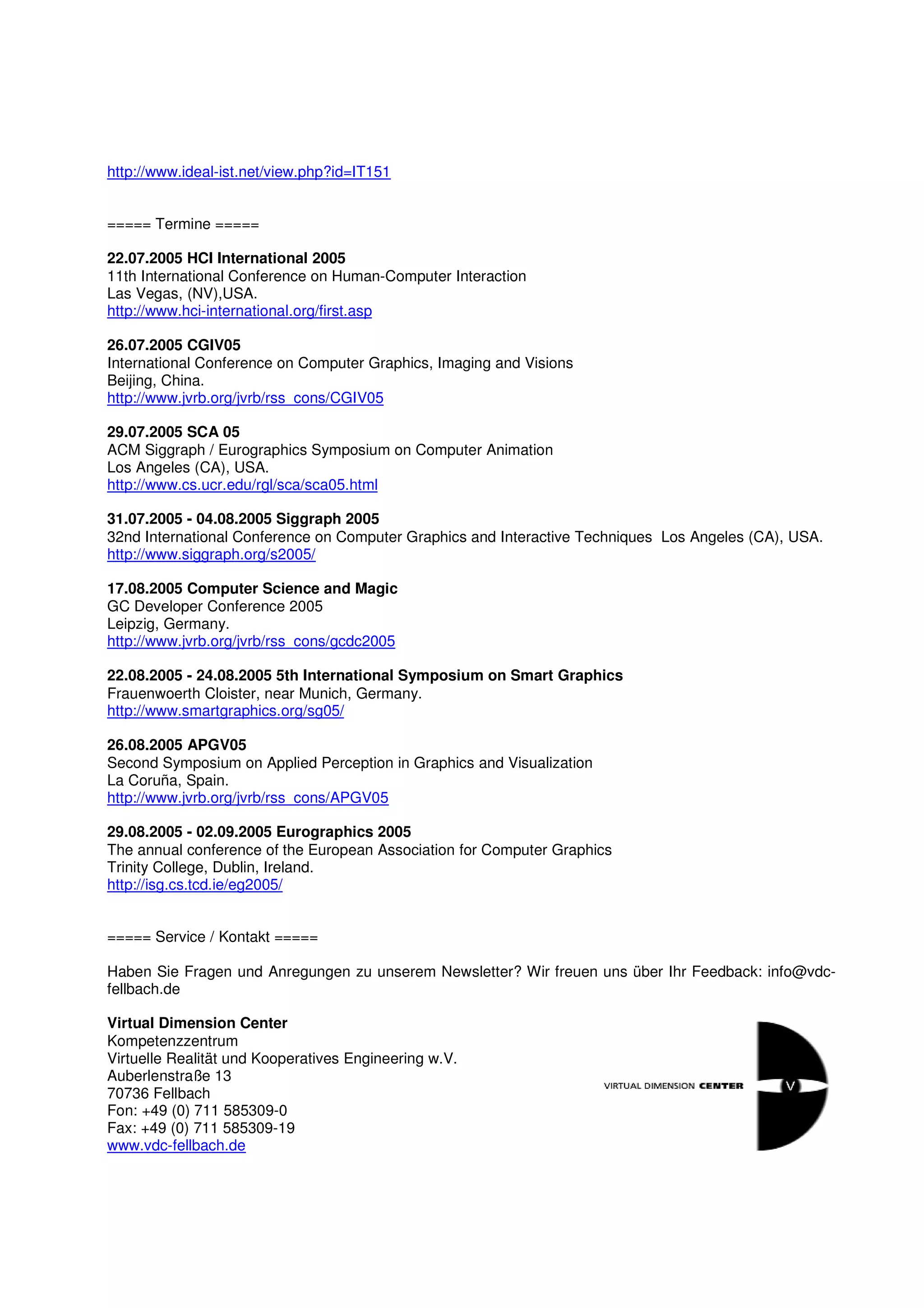 http://www.ideal-ist.net/view.php?id=IT151


===== Termine =====

22.07.2005 HCI International 2005
11th International Conference on Human-Computer Interaction
Las Vegas, (NV),USA.
http://www.hci-international.org/first.asp

26.07.2005 CGIV05
International Conference on Computer Graphics, Imaging and Visions
Beijing, China.
http://www.jvrb.org/jvrb/rss_cons/CGIV05

29.07.2005 SCA 05
ACM Siggraph / Eurographics Symposium on Computer Animation
Los Angeles (CA), USA.
http://www.cs.ucr.edu/rgl/sca/sca05.html

31.07.2005 - 04.08.2005 Siggraph 2005
32nd International Conference on Computer Graphics and Interactive Techniques Los Angeles (CA), USA.
http://www.siggraph.org/s2005/

17.08.2005 Computer Science and Magic
GC Developer Conference 2005
Leipzig, Germany.
http://www.jvrb.org/jvrb/rss_cons/gcdc2005

22.08.2005 - 24.08.2005 5th International Symposium on Smart Graphics
Frauenwoerth Cloister, near Munich, Germany.
http://www.smartgraphics.org/sg05/

26.08.2005 APGV05
Second Symposium on Applied Perception in Graphics and Visualization
La Coruña, Spain.
http://www.jvrb.org/jvrb/rss_cons/APGV05

29.08.2005 - 02.09.2005 Eurographics 2005
The annual conference of the European Association for Computer Graphics
Trinity College, Dublin, Ireland.
http://isg.cs.tcd.ie/eg2005/


===== Service / Kontakt =====

Haben Sie Fragen und Anregungen zu unserem Newsletter? Wir freuen uns über Ihr Feedback: info@vdc-
fellbach.de

Virtual Dimension Center
Kompetenzzentrum
Virtuelle Realität und Kooperatives Engineering w.V.
Auberlenstraße 13
70736 Fellbach
Fon: +49 (0) 711 585309-0
Fax: +49 (0) 711 585309-19
www.vdc-fellbach.de
 
