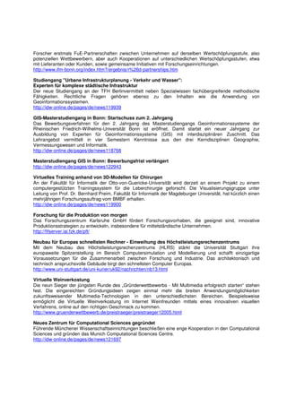 Forscher erstmals FuE-Partnerschaften zwischen Unternehmen auf derselben Wertschöpfungsstufe, also
potenziellen Wettbewerbern, aber auch Kooperationen auf unterschiedlichen Wertschöpfungsstufen, etwa
mit Lieferanten oder Kunden, sowie gemeinsame Initiativen mit Forschungseinrichtungen.
http://www.ifm-bonn.org/index.htm?/ergebnis/r%26d-partnerships.htm

Studiengang "Urbane Infrastrukturplanung - Verkehr und Wasser":
Experten für komplexe städtische Infrastruktur
Der neue Studiengang an der TFH Berlinvermittelt neben Spezialwissen fachübergreifende methodische
Fähigkeiten. Rechtliche Fragen gehören ebenso zu den Inhalten wie die Anwendung von
Geoinformationssystemen.
http://idw-online.de/pages/de/news119939

GIS-Masterstudiengang in Bonn: Startschuss zum 2. Jahrgang
Das Bewerbungsverfahren für den 2. Jahrgang des Masterstudiengangs Geoinformationssysteme der
Rheinischen Friedrich-Wilhelms-Universität Bonn ist eröffnet. Damit startet ein neuer Jahrgang zur
Ausbildung von Experten für Geoinformationssysteme (GIS) mit interdisziplinären Zuschnitt. Das
Lehrangebot vermittelt in vier Semestern Kenntnisse aus den drei Kerndisziplinen Geographie,
Vermessungswesen und Informatik.
http://idw-online.de/pages/de/news118768

Masterstudiengang GIS in Bonn: Bewerbungsfrist verlängert
http://idw-online.de/pages/de/news122943

Virtuelles Training anhand von 3D-Modellen für Chirurgen
An der Fakultät für Informatik der Otto-von-Guericke-Universität wird derzeit an einem Projekt zu einem
computergestützten Trainingssystem für die Leberchirurgie geforscht. Die Visualisierungsgruppe unter
Leitung von Prof. Dr. Bernhard Preim, Fakultät für Informatik der Magdeburger Universität, hat kürzlich einen
mehrjährigen Forschungsauftrag vom BMBF erhalten.
http://idw-online.de/pages/de/news119900

Forschung für die Produktion von morgen
Das Forschungszentrum Karlsruhe GmbH fördert Forschungsvorhaben, die geeignet sind, innovative
Produktionsstrategien zu entwickeln, insbesondere für mittelständische Unternehmen.
http://fifserver.iai.fzk.de/pft/

Neubau für Europas schnellsten Rechner - Einweihung des Höchstleistungsrechenzentrums
Mit dem Neubau des Höchstleistungsrechenzentrums (HLRS) stärkt die Universität Stuttgart ihre
europaweite Spitzenstellung im Bereich Computersimulation und Modellierung und schafft einzigartige
Voraussetzungen für die Zusammenarbeit zwischen Forschung und Industrie. Das architektonisch und
technisch anspruchsvolle Gebäude birgt den schnellsten Computer Europas.
http://www.uni-stuttgart.de/uni-kurier/uk92/nachrichten/nb13.html

Virtuelle Weinverkostung
Die neun Sieger der jüngsten Runde des „Gründerwettbewerbs - Mit Multimedia erfolgreich starten“ stehen
fest. Die eingereichten Gründungsideen zeigen einmal mehr die breiten Anwendungsmöglichkeiten
zukunftsweisender Multimedia-Technologien in den unterschiedlichsten Bereichen. Beispielsweise
ermöglicht die Virtuelle Weinverkostung im Internet Weinfreunden mittels eines innovativen visuellen
Verfahrens, online auf den richtigen Geschmack zu kommen.
http://www.gruenderwettbewerb.de/preistraeger/preistraeger12005.html

Neues Zentrum für Computational Sciences gegründet
Führende Münchener Wissenschaftseinrichtungen beschließen eine enge Kooperation in den Computational
Sciences und gründen das Munich Computational Sciences Centre.
http://idw-online.de/pages/de/news121697
 