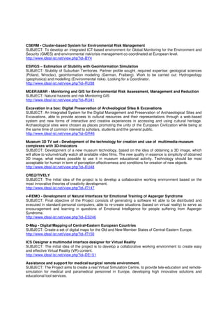 CSERM - Cluster-based System for Environmental Risk Management
SUBJECT: To develop an integrated ICT-based environment for Global Monitoring for the Environment and
Security (GMES) and environmental risk/crisis management co-coordinated at European level.
http://www.ideal-ist.net/view.php?id=BY4

ESWGS – Estimation of Stubility with Geoinformation Simulation
SUBJECT: Stubility of Suburban Territories. Partner profile sought, required expertise: geological sciences
(Poland, Wroclav), geoinformation modeling (German, Fraiberg). Work to be carried out: Hydrogeology
(geophysics) and modelling (Environmental risks). Looking for a Coordinator.
http://www.ideal-ist.net/view.php?id=RU38

MGERAMAR - Monitoring and GIS for Environmental Risk Assessment, Management and Reduction
SUBJECT: Natural hazards and risk Monitoring GIS
http://www.ideal-ist.net/view.php?id=RU41

Excavation in a box: Digital Preservation of Archeological Sites & Excavations
SUBJECT: An Integrated System for the Digital Management and Preservation of Archaeological Sites and
Excavations, able to provide access to cultural resources and their representations through a web-based
system and new forms of interactive and creative experiences in accessing and using cultural heritage.
Archaeological sites were chosen as places promoting the unity of the European Civilization while being at
the same time of common interest to scholars, students and the general public.
http://www.ideal-ist.net/view.php?id=GR46

Museum 3D TV set - Development of the technology for creation and use of multimedia museum
complexes with 3D-insicators
SUBJECT: Development of a new museum technology, based on the idea of obtaining a 3D image, which
will allow to volumetrically watch all available video films. The new quality in essence is simplicity of obtained
3D image, what makes possible to use it in museum educational activity. Technology should be most
acceptable for human in term of perception effectivemess and conditions for creation of new objects.
http://www.ideal-ist.net/view.php?id=RU48

CRE@TIVELY
SUBJECT: The initial idea of the project is to develop a collaborative working environment based on the
most innovative theories of creativity development.
http://www.ideal-ist.net/view.php?id=IT147

v-REMO - Development of Natural Interfaces for Emotional Training of Asperger Syndrome
SUBJECT: Final objective of the Project consists of generating a software kit able to be distributed and
executed in standard personal computers; able to re-create situations (based on virtual reality) to serve as
encouragement and learning in questions of Emotional Intelligence for people suffering from Asperger
Syndrome.
http://www.ideal-ist.net/view.php?id=ES246

D-Map - Digital Mapping of Central-Eastern European Countries
SUBJECT: Create a set of digital maps for the Old and New Member States of Central-Eastern Europe.
http://www.ideal-ist.net/view.php?id=IT150

ICS Designer a multimodal interface designer for Virtual Reality
SUBJECT: The initial idea of the project is to develop a collaborative working environment to create easy
and effective Virtual Reality (VR) content.
http://www.ideal-ist.net/view.php?id=DE151

Assistance and support for medical/surgical remote environment.
SUBJECT: The Project aims to create a real Virtual Simulation Centre, to provide tele-education and remote-
simulation for medical and paramedical personnel in Europe, developing high innovative solutions and
educational tool services.
 