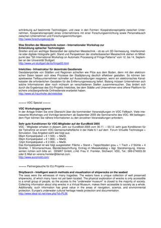 schränkung auf bestimmte Technologien, und zwar in den Formen: Kooperationsprojekte zwischen Unter-
nehmen, Kooperationsprojekt eines Unternehmens mit einer Forschungseinrichtung sowie Personaltausch
zwischen Unternehmen und Forschungseinrichtungen.
http://www.forschungskoop.de

Was Streifen der Messtechnik nutzen - Internationaler Workshop zur
Entwicklung optischer Technologien
Streifen sind ein wichtiger Bestandteil der optischen Messtechnik - ob es um 3D-Vermessung, Interferomet-
rie oder digitale Holografie geht. Stand und Perspektiven der streifenbasierten Messtechnik stehen im Mittel-
punkt des "5th International Workshop on Automatic Processing of Fringe Patterns" vom 12. bis 14. Septem-
ber an der Universität Stuttgart.
http://www.uni-stuttgart.de/ito/fringe05.html

Intelcities - Infrastruktur für dezentrale Geodienste
Geodatenportale von Städten und Regionen schießen wie Pilze aus dem Boden, denn mit den elektroni-
schen Daten lassen sich etwa Prozesse der Stadtplanung deutlich effektiver gestalten. So können bei-
spielsweise Tiefbauunternehmen schneller auf Ausschreibungen reagieren, wenn ein elektronisches Kanal-
kataster die erforderlichen Geodaten für die Entfernungsmessung liefert. Bislang müssen Unternehmen sich
solche Informationen aber noch mühsam an verschiedenen Stellen zusammensuchen. Das ändert sich
durch die Ergebnisse des EU-Projekts Intelcities, bei dem Städte und Unternehmen eine offene Plattform für
sichere ortsübergreifende Onlinedienste erarbeitet haben.
http://www.sit.fraunhofer.de/intelcities


===== VDC Spezial =====

VDC Workshopprogramm
In der Anlage finden Sie eine Übersicht über die kommenden Veranstaltungen im VDC Fellbach. Viele inte-
ressante Workshops und Vorträge bereichern ab September 2005 die Seminarreihe des VDC. Mit beiliegen-
dem Flyer können Sie nähere Informationen zu den einzelnen Veranstaltungen anfordern.

Sehr gute Konditionen für VDC-Mitglieder auf der EuroMold 2005
VDC - Mitglieder erhalten in diesem Jahr zur EuroMold 2005 vom 30.11. – 03.12. sehr gute Konditionen für
die Teilnahme an einem VDC Gemeinschaftsfläche in der Halle 6.1 auf dem Forum Virtuelle Technologie +
Simulation. Das Angebot sieht wie folgt aus:
06qm Kompaktpaket = € 1.500,- + MwSt.
09qm Kompaktpaket = € 1.800,- + MwSt.
12qm Kompaktpaket = € 2.000,- + MwSt.
Das Kompaktpaket ist wie folgt ausgestattet: Fläche + Stand + Teppichboden grau + 1 Tisch + 2 Stühle + 4
Strahler, 1 Stromanschluss, Blendenbeschriftung, Eintrag im Messekatalog + tägl. Standreinigung. Interes-
senten richten sich bitte an: DEMAT GmbH, z.Hd. Frau V. Frenkler, Stichwort: VDC, Tel.: 069-274003-30
oder E-Mail an verena.frenkler@demat.com.
http://www.euromold.com/


===== Partnergesuche für EU-Projekte =====

ShipSearch - Intelligent search methods and visualization of shipwrecks on the seabed
The seas were the witnesses of many tragedies. The waters have a unique collection of well preserved
shipwrecks, of which many have not yet been located. The physical exploration of wrecks is only accessible
to a small group of people, so the access to the "underwater museum" is closed to the majority of society.
Collecting information about ship wrecks in a Virtual Museum, makes them accessible to society as a whole.
Additionally, such information has great value in the areas of navigation, science, and environmental
protection. Europe's underwater cultural heritage needs protection and documentation.
http://www.ideal-ist.net/view.php?id=PL56
 
