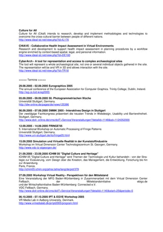 Culture for All
Culture for All (C4all) intends to research, develop and implement methodologies and technologies to
overcome the cross-cultural barrier between people of different nations.
http://www.ideal-ist.net/view.php?id=IL176

CHIAVE : Collaborative Health Impact Assessment in Virtual Environments
Research and development to support health impact assessment in planning procedures by a workflow
engine enriched by context-based spatial, legal, and personal information.
http://www.ideal-ist.net/view.php?id=DE160

CyberArch - A tool for representation and access to complex archaeological sites
The tool will represent a whole archaeological site, not one or several individual objects gathered in the site.
The representation will be and VR in 3D and allows interaction with the site.
http://www.ideal-ist.net/view.php?id=TR18


===== Termine =====

29.08.2005 - 02.09.2005 Eurographics 2005
The annual conference of the European Association for Computer Graphics. Trinity College, Dublin, Ireland.
http://isg.cs.tcd.ie/eg2005/

05.09.2005 - 09.09.2005 50. Photogrammetrischen Woche
Universität Stuttgart, Germany.
http://idw-online.de/pages/de/news125386

06.09.2005 - 07.09.2005 DMMK 2005 - Interaktives Design in Stuttgart
Der zweitägige Fachkongress präsentiert die neusten Trends in Webdesign, Usability und Barrierefreiheit.
Stuttgart, Germany.
http://www.doit- online.de/cms/doIT+Service/Veranstaltungen?detailid=1148&sd=1124352000

12.09.2005 - 14.09.2005 FRINGE'05
5. International Workshop on Automatic Processing of Fringe Patterns
Universität Stuttgart, Germany.
http://www.uni-stuttgart.de/ito/fringe05.html

15.09.2005 Simulation und Virtuelle Realität in der Kunststoffindustrie
Workshop im Virtual Dimension Center Technologiezentrum St. Georgen, Germany.
http://www.vdc-tz-stgeorgen.de/

21.09.2005 - 23.09.2005 ICHIM 05 "Digital Culture and Heritage"
ICHIM 05 "Digital Culture and Heritage" wird Themen der Technologie und Kultur behandeln : von der Stra-
tegie zur Evaluierung, vom Design über die Kreation, das Management, die Entwicklung, Forschung bis hin
zur Anwendung.
Paris, France.
http://ichim05.ichim.org/jahia/Jahia/lang/de/pid/379

27.09.2005 Workshop Virtual Reality - Perspektiven für den Mittelstand
Eine Veranstaltung der MFG Baden-Württemberg in Zusammenarbeit mit dem Virtual Dimension Center
Fellbach,                        der                    Mittelstandsinitiative              ebigo.de
und der Wirtschaftsinitiative Baden-Württemberg: Connected e.V.
VDC Fellbach, Germany.
http://www.doit-online.de/cms/doIT+Service/Veranstaltungen?detailid=1140&start=25&periode=5

06.10.2005 - 07.10.2005 IPT & EGVE Workshop 2005
VR Media Lab in Aalborg University, Denmark.
http://www.vrmedialab.dk/pr/ipt2005/program.html
 