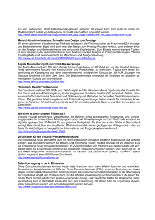 Ein von japanischen Blech-Tiefziehwerkzeugbauern initiierter 3D-Viewer kann jetzt auch für einen 3D-
Modellvergleich selbst von heterogenen 3D-CAD-Datensätzen eingesetzt werden.
http://www.digital-engineering-magazin.de/index.php3?page=news-show_neu.php3&naechster=9236

Mensch Maschine Interface: Schneller vom Design zum Prototyp
Mit einer optimierten Visualisierungs-Toolkette verbessern die Wissenschaftler der Fraunhofer ESK Anzeige-
und Bedienelemente: Dabei wird zum einen der Design zum Prototyp Prozess verkürzt, zum anderen erhal-
ten die Anzeige- und Bedienelemente eine verlustfreie Skalierbarkeit. Zum Einsatz kommt die neue Toolket-
te zum Beispiel in der Automobilindustrie zum Test von Cockpit-Designs in Prototypenfahrzeugen. Weitere
Einsatzgebiete sind Bedienelemente zur Maschinen- und Anlagensteuerung.
http://www.esk.fraunhofer.de/press/PM0602MMEHannoverMesse.jsp

Toyota Manufacturing UK nutzt DELMIA-Werkzeuge
Die Toyota Manufacturing UK setzt digitale Fertigungssoftware von DELMIA ein, um die Standort übergrei-
fende gemeinsame Nutzung von Konstruktions- und Produktdaten zu realisieren. Toyota sieht diese Ent-
scheidung als Konsequenz aus dem unternehmensweit erfolgreichen Einsatz der 3D-PLM-Lösungen von
Dassault Systèmes seit dem Jahr 2002. Die Digitaltechnologie unterstützt die Strategie der globalen ge-
meinsamen Nutzung von Informationen.
http://www.delmia.de/presse/200604.html

"Simulierte Realität" in Hannover
Die Fraunhofer-Institute IGD, SCAI und ITWM zeigten auf der Hannover-Messe Ergebnisse des Projekts SR-
Pro. Darin wird eine Arbeitsumgebung für die so genannte Simulierte Realität (SR) entwickelt. Ziel ist, natur-
wissenschaftlich-technische Simulation und Optimierung mit Methoden der Virtuellen Realität zusammenzu-
führen. Die geplante Arbeitsumgebung soll Entscheidungswerkzeuge bieten sowohl für interaktive Abwä-
gung von Varianten (Virtual Engineering) als auch für simulationsbasierte Optimierung über die Vorgabe von
Zielkriterien.
http://www.igd.fhg.de/projects/index.html.de

Wie sieht es unter unseren Füßen aus?
Virtuelle Realität schafft neue Möglichkeiten. Im Rahmen eines gemeinsamen Forschungs- und Entwick-
lungsprojekts der universitären Arbeitsgruppe Hydro- und Umweltgeologie und der Stadt Halle entstand ein
digitales geologisches 3D-Modell für das gesamte Stadtgebiet. Als eine der ersten Städte in Deutschland
verfügt Halle damit über ein detailliertes 3D-Volumenmodell seines geologischen Untergrundes - das zur
Basis für ein künftiges rechnergestütztes Informations- und Prognosesystem werden soll.
http://idw-online.de/pages/de/news155406

20 Millionen für die Virtuelle Werkstoffentwicklung
Die Entwicklung neuer Werkstoffe kann mit rechnergestützter Simulation erheblich beschleunigt und verbilligt
werden. Das Bundesministerium für Bildung und Forschung (BMBF) fördert deshalb mit 20 Millionen Euro
die Entwicklung neuer Simulationsmethoden. In Zusammenarbeit von Partnern aus Wissenschaft und Wirt-
schaft sollen die Erkenntnisse schnell in die industrielle Produktion umgesetzt werden. Die Förderung ist Teil
des BMBF-Programms "Werkstoffinnovationen für Industrie und Gesellschaft" (WING). Für WING stehen
jährlich insgesamt etwa 90 Millionen Euro bereit.
http://www.werkstoffinnovationen.de

Datenübertragung in der 4. Dimension
Ohne Computersimulationen könnten heute viele Branchen nicht mehr effektiv forschen und entwickeln.
Simulationen, beispielsweise mit Hilfe der Finite-Elemente-Methode (FEM), ersetzen Testreihen am realen
Objekt und sind dadurch wesentlich kostengünstiger. Bei statischen Simulationsmodellen ist die Übertragung
der Ergebnisse längst kein Problem mehr, für die schnelle Visualisierung vierdimensionaler FEM-Daten bie-
tet der Markt derzeit jedoch noch keine ausreichende Lösung. Das Fraunhofer-Institut für Graphische Daten-
verarbeitung IGD in Darmstadt entwickelte nun eine Erweiterung, mit deren Hilfe die Ergebnisse dynami-
scher Simulationen einfach und schnell dargestellt werden können.
http://www.inigraphics.net/press/releases/index.html
 