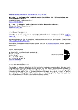 www.vdc-fellbach.de/aktuell/pdf_2006/Workshop_130706_v2.pdf

25.10.2006 - 27.10.2006 24th CADFEM Users´ Meeting, Internationale FEM Technologietage & 2006
German ANSYS Conference
Schwabenlandhalle, Fellbach, Germany.
www.usersmeeting.com/

30.11.2006 - 01.12.2006 3rd INTUITION International Workshop on Virtual Reality
Schwabenlandhalle, Fellbach, Germany.
www.intuition2006.org/


===== Service / Kontakt =====

Haben Sie Fragen und Anregungen zu unserem Newsletter? Wir freuen uns über Ihr Feedback: info@vdc-
fellbach.de

VDC Mitglieder können über den Newsletter ihre Unternehmensnachrichten veröffentlichen. Einfach Mail an
achim.czaykowska@vdc-fellbach.de.

Falls Sie den Newsletter nicht mehr erhalten möchten, bitte Mail an info@vdc-fellbach.de, Betreff: Newsletter
abbestellen.


Virtual Dimension Center
Kompetenzzentrum
Virtuelle Realität und Kooperatives Engineering w.V.
Auberlenstraße 13
70736 Fellbach
Fon: +49 (0) 711 585309-0
Fax: +49 (0) 711 585309-19
www.vdc-fellbach.de


===== Haftungsausschluss =====

Alle Beiträge im Newsletter wurden mit Sorgfalt recherchiert und zusammengestellt. Eine Haftung für fehler-
hafte oder unrichtige Informationen wird ausgeschlossen. Das VDC Fellbach übernimmt keinerlei Gewähr für
die Aktualität, Korrektheit, Vollständigkeit oder Qualität der bereitgestellten Informationen. Haftungsansprü-
che gegen das VDC, welche sich auf Schäden materieller oder ideeller Art beziehen, die durch die Nutzung
oder Nichtnutzung der dargebotenen Informationen bzw. durch die Nutzung fehlerhafter und unvollständiger
Informationen verursacht wurden, sind grundsätzlich ausgeschlossen.
 