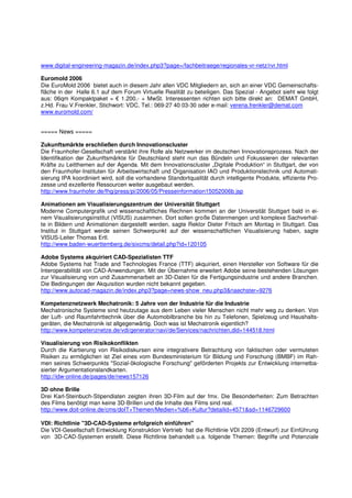 www.digital-engineering-magazin.de/index.php3?page=/fachbeitraege/regionales-vr-netz/rvr.html

Euromold 2006
Die EuroMold 2006 bietet auch in diesem Jahr allen VDC Mitgliedern an, sich an einer VDC Gemeinschafts-
fläche in der Halle 6.1 auf dem Forum Virtuelle Realität zu beteiligen. Das Spezial - Angebot sieht wie folgt
aus: 06qm Kompaktpaket = € 1.200,- + MwSt. Interessenten richten sich bitte direkt an: DEMAT GmbH,
z.Hd. Frau V.Frenkler, Stichwort: VDC, Tel.: 069-27 40 03-30 oder e-mail: verena.frenkler@demat.com
www.euromold.com/


===== News =====

Zukunftsmärkte erschließen durch Innovationscluster
Die Fraunhofer-Gesellschaft verstärkt ihre Rolle als Netzwerker im deutschen Innovationsprozess. Nach der
Identifikation der Zukunftsmärkte für Deutschland steht nun das Bündeln und Fokussieren der relevanten
Kräfte zu Leitthemen auf der Agenda. Mit dem Innovationscluster „Digitale Produktion“ in Stuttgart, der von
den Fraunhofer-Instituten für Arbeitswirtschaft und Organisation IAO und Produktionstechnik und Automati-
sierung IPA koordiniert wird, soll die vorhandene Standortqualität durch intelligente Produkte, effiziente Pro-
zesse und exzellente Ressourcen weiter ausgebaut werden.
http://www.fraunhofer.de/fhg/press/pi/2006/05/Presseinformation15052006b.jsp

Animationen am Visualisierungszentrum der Universität Stuttgart
Moderne Computergrafik und wissenschaftliches Rechnen kommen an der Universität Stuttgart bald in ei-
nem Visualisierungsinstitut (VISUS) zusammen. Dort sollen große Datenmengen und komplexe Sachverhal-
te in Bildern und Animationen dargestellt werden, sagte Rektor Dieter Fritsch am Montag in Stuttgart. Das
Institut in Stuttgart werde seinen Schwerpunkt auf der wissenschaftlichen Visualisierung haben, sagte
VISUS-Leiter Thomas Ertl.
http://www.baden-wuerttemberg.de/sixcms/detail.php?id=120105

Adobe Systems akquiriert CAD-Spezialisten TTF
Adobe Systems hat Trade and Technologies France (TTF) akquiriert, einen Hersteller von Software für die
Interoperabilität von CAD-Anwendungen. Mit der Übernahme erweitert Adobe seine bestehenden Lösungen
zur Visualisierung von und Zusammenarbeit an 3D-Daten für die Fertigungsindustrie und andere Branchen.
Die Bedingungen der Akquisition wurden nicht bekannt gegeben.
http://www.autocad-magazin.de/index.php3?page=news-show_neu.php3&naechster=9276

Kompetenznetzwerk Mechatronik: 5 Jahre von der Industrie für die Industrie
Mechatronische Systeme sind heutzutage aus dem Leben vieler Menschen nicht mehr weg zu denken. Von
der Luft- und Raumfahrttechnik über die Automobilbranche bis hin zu Telefonen, Spielzeug und Haushalts-
geräten, die Mechatronik ist allgegenwärtig. Doch was ist Mechatronik eigentlich?
http://www.kompetenznetze.de/vdi/generator/navi/de/Services/nachrichten,did=144518.html

Visualisierung von Risikokonflikten
Durch die Kartierung von Risikodiskursen eine integrativere Betrachtung von faktischen oder vermuteten
Risiken zu ermöglichen ist Ziel eines vom Bundesministerium für Bildung und Forschung (BMBF) im Rah-
men seines Schwerpunkts "Sozial-ökologische Forschung" geförderten Projekts zur Entwicklung internetba-
sierter Argumentationslandkarten.
http://idw-online.de/pages/de/news157126

3D ohne Brille
Drei Karl-Steinbuch-Stipendiaten zeigten ihren 3D-Film auf der fmx. Die Besonderheiten: Zum Betrachten
des Films benötigt man keine 3D-Brillen und die Inhalte des Films sind real.
http://www.doit-online.de/cms/doIT+Themen/Medien+%b6+Kultur?detailid=4571&sd=1146729600

VDI: Richtlinie "3D-CAD-Systeme erfolgreich einführen"
Die VDI-Gesellschaft Entwicklung Konstruktion Vertrieb hat die Richtlinie VDI 2209 (Entwurf) zur Einführung
von 3D-CAD-Systemen erstellt. Diese Richtlinie behandelt u.a. folgende Themen: Begriffe und Potenziale
 