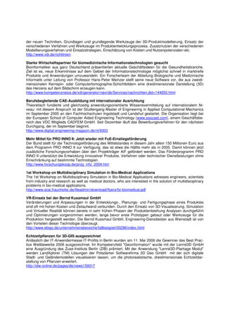 der neuen Techniken, Grundlagen und grundlegende Werkzeuge der 3D-Produktmodellierung, Einsatz der
verschiedenen Verfahren und Werkzeuge im Produktentwicklungsprozess, Zusatznutzen der verschiedenen
Modellierungsverfahren und Einsatzstrategien, Einschätzung von Kosten und Nutzenpotenzialen etc.
http://www.vdi.de/richtlinien

Starke Wirtschaftspartner für biomedizinische Informationstechnologien gesucht
Bioinformatiker aus ganz Deutschland präsentierten aktuelle Geschäftsideen für die Gesundheitsbranche.
Ziel ist es, neue Erkenntnisse auf dem Gebiet der Informationstechnologie möglichst schnell in marktreife
Produkte und Anwendungen umzuwandeln. Ein Forscherteam der Abteilung Biologische und Medizinische
Informatik unter Leitung von Professor Hans-Peter Meinzer stellt seine neue Software vor, die aus zweidi-
mensionalen Kernspin- oder Computertomographie-Schichtbildern eine dreidimensionale Darstellung (3D)
des Herzens auf dem Bildschirm erzeugen kann.
http://www.kompetenznetze.de/vdi/generator/navi/de/Services/nachrichten,did=144650.html

Berufsbegleitende CAE-Ausbildung mit internationaler Ausrichtung
Theoretisch fundierte und gleichzeitig anwendungsorientierte Wissensvermittelung auf internationalem Ni-
veau: mit diesem Anspruch ist der Studiengang Master of Engineering in Applied Computational Mechanics
im September 2005 an den Fachhochschulen Ingolstadt und Landshut gestartet. Die Organisation liegt bei
der European School of Computer Aided Engineering Technology (www.esocaet.com), einem Geschäftsbe-
reich des VDC Mitglieds CADFEM GmbH. Seit Dezember läuft das Bewerbungsverfahren für den nächsten
Durchgang, der im September beginnt.
http://www.digital-engineering-magazin.de/nl/9303

Mehr Mittel für PRO INNO II: Jetzt wieder mit FuE-Einstiegsförderung
Der Bund stellt für die Technologieförderung des Mittelstandes in diesem Jahr allein 150 Millionen Euro aus
dem Programm PRO INNO II zur Verfügung, das ist etwa die Hälfte mehr als in 2005. Damit können jetzt
zusätzliche Forschungsvorhaben über den Projektträger AiF gefördert werden. Das Förderprogramm PRO
INNO II unterstützt die Entwicklung innovativer Produkte, Verfahren oder technischer Dienstleistungen ohne
Einschränkung auf bestimmte Technologien.
http://www.forschungskoop.de/prog_info_2004.htm

1st Workshop on Multidisciplinary Simulation in Bio-Medical Applications
The 1st Workshop on Multidisciplinary Simulation in Bio-Medical Applications adresses engineers, scientists
from industry and research as well as medical doctors, who are interested in the solution of multidisciplinary
problems in bio-medical applications.
http://www.scai.fraunhofer.de/fileadmin/download/flyers/fsi-biomedical.pdf

VR-Einsatz bei der Bernd Kussmaul GmbH
Veränderungen und Anpassungen in der Entwicklungs-, Planungs- und Fertigungsphase eines Produktes
sind oft mit hohen Kosten und Zeitaufwand verbunden. Durch den Einsatz von 3D-Visualisierung, Simulation
und Virtueller Realität können bereits in sehr frühen Phasen der Produktentstehung Analysen durchgeführt
und Optimierungen vorgenommen werden, lange bevor erste Prototypen gebaut oder Werkzeuge für die
Produktion hergestellt werden. Die Bernd Kussmaul GmbH, Engineering-Dienstleister aus Weinstadt ist von
den Vorteilen dieser Technologie überzeugt.
http://www.ebigo.de/unternehmensbereiche/fallbeispiel/00296/index.html

Echtzeitpflanzen für 3D-GIS ausgezeichnet
Anlässlich der IT-Anwendermesse IT-Profits in Berlin wurden am 11. Mai 2006 die Gewinner des Best Prac-
tice Wettbewerbs 2006 ausgezeichnet. Im Kompetenzfeld "Geoinformation" wurde mit der Lenné3D GmbH
eine Ausgründung des Zuse-Instituts Berlin (ZIB) prämiert. Mit der Anwendung "Lenné3D-Plantage Modul"
werden LandXplorer (TM) Lösungen der Potsdamer Softwarefirma 3D Geo GmbH mit der sich digitale
Stadt- und Geländemodellen visualisieren lassen, um die photorealistische, dreidimensionale Echtzeitdar-
stellung von Pflanzen erweitert.
http://idw-online.de/pages/de/news159317
 