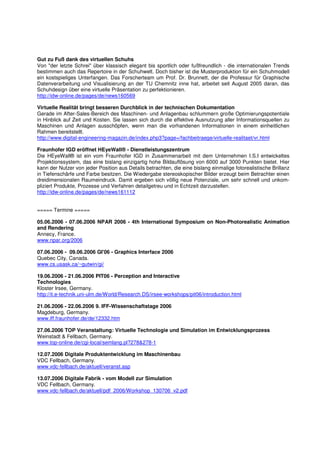Gut zu Fuß dank des virtuellen Schuhs
Von "der letzte Schrei" über klassisch elegant bis sportlich oder fußfreundlich - die internationalen Trends
bestimmen auch das Repertoire in der Schuhwelt. Doch bisher ist die Musterproduktion für ein Schuhmodell
ein kostspieliges Unterfangen. Das Forscherteam um Prof. Dr. Brunnett, der die Professur für Graphische
Datenverarbeitung und Visualisierung an der TU Chemnitz inne hat, arbeitet seit August 2005 daran, das
Schuhdesign über eine virtuelle Präsentation zu perfektionieren.
http://idw-online.de/pages/de/news160569

Virtuelle Realität bringt besseren Durchblick in der technischen Dokumentation
Gerade im After-Sales-Bereich des Maschinen- und Anlagenbau schlummern große Optimierungspotentiale
in Hinblick auf Zeit und Kosten. Sie lassen sich durch die effektive Ausnutzung aller Informationsquellen zu
Maschinen und Anlagen ausschöpfen, wenn man die vorhandenen Informationen in einem einheitlichen
Rahmen bereitstellt.
http://www.digital-engineering-magazin.de/index.php3?page=/fachbeitraege/virtuelle-realitaet/vr.html

Fraunhofer IGD eröffnet HEyeWall® - Dienstleistungszentrum
Die HEyeWall® ist ein vom Fraunhofer IGD in Zusammenarbeit mit dem Unternehmen I.S.I entwickeltes
Projektionssystem, das eine bislang einzigartig hohe Bildauflösung von 6000 auf 3000 Punkten bietet. Hier
kann der Nutzer von jeder Position aus Details betrachten, die eine bislang einmalige fotorealistische Brillanz
in Tiefenschärfe und Farbe besitzen. Die Wiedergabe stereoskopischer Bilder erzeugt beim Betrachter einen
dreidimensionalen Raumeindruck. Damit ergeben sich völlig neue Potenziale, um sehr schnell und unkom-
pliziert Produkte, Prozesse und Verfahren detailgetreu und in Echtzeit darzustellen.
http://idw-online.de/pages/de/news161112


===== Termine =====

05.06.2006 - 07.06.2006 NPAR 2006 - 4th International Symposium on Non-Photorealistic Animation
and Rendering
Annecy, France.
www.npar.org/2006

07.06.2006 - 09.06.2006 GI'06 - Graphics Interface 2006
Quebec City, Canada.
www.cs.usask.ca/~gutwin/gi/

19.06.2006 - 21.06.2006 PIT06 - Perception and Interactive
Technologies
Kloster Irsee, Germany.
http://it.e-technik.uni-ulm.de/World/Research.DS/irsee-workshops/pit06/introduction.html

21.06.2006 - 22.06.2006 9. IFF-Wissenschaftstage 2006
Magdeburg, Germany.
www.iff.fraunhofer.de/de/12332.htm

27.06.2006 TOP Veranstaltung: Virtuelle Technologie und Simulation im Entwicklungsprozess
Weinstadt & Fellbach, Germany.
www.top-online.de/cgi-local/semlang.pl?278&278-1

12.07.2006 Digitale Produktentwicklung im Maschinenbau
VDC Fellbach, Germany.
www.vdc-fellbach.de/aktuell/veranst.asp

13.07.2006 Digitale Fabrik - vom Modell zur Simulation
VDC Fellbach, Germany.
www.vdc-fellbach.de/aktuell/pdf_2006/Workshop_130706_v2.pdf
 
