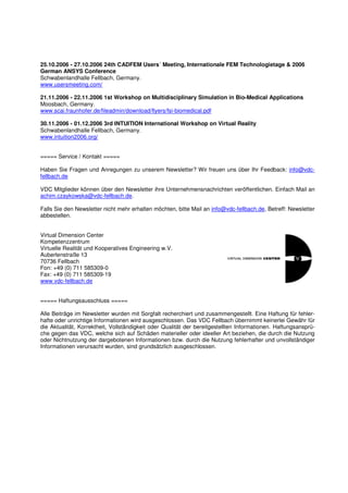 25.10.2006 - 27.10.2006 24th CADFEM Users´ Meeting, Internationale FEM Technologietage & 2006
German ANSYS Conference
Schwabenlandhalle Fellbach, Germany.
www.usersmeeting.com/

21.11.2006 - 22.11.2006 1st Workshop on Multidisciplinary Simulation in Bio-Medical Applications
Moosbach, Germany.
www.scai.fraunhofer.de/fileadmin/download/flyers/fsi-biomedical.pdf

30.11.2006 - 01.12.2006 3rd INTUITION International Workshop on Virtual Reality
Schwabenlandhalle Fellbach, Germany.
www.intuition2006.org/


===== Service / Kontakt =====

Haben Sie Fragen und Anregungen zu unserem Newsletter? Wir freuen uns über Ihr Feedback: info@vdc-
fellbach.de

VDC Mitglieder können über den Newsletter ihre Unternehmensnachrichten veröffentlichen. Einfach Mail an
achim.czaykowska@vdc-fellbach.de.

Falls Sie den Newsletter nicht mehr erhalten möchten, bitte Mail an info@vdc-fellbach.de, Betreff: Newsletter
abbestellen.


Virtual Dimension Center
Kompetenzzentrum
Virtuelle Realität und Kooperatives Engineering w.V.
Auberlenstraße 13
70736 Fellbach
Fon: +49 (0) 711 585309-0
Fax: +49 (0) 711 585309-19
www.vdc-fellbach.de


===== Haftungsausschluss =====

Alle Beiträge im Newsletter wurden mit Sorgfalt recherchiert und zusammengestellt. Eine Haftung für fehler-
hafte oder unrichtige Informationen wird ausgeschlossen. Das VDC Fellbach übernimmt keinerlei Gewähr für
die Aktualität, Korrektheit, Vollständigkeit oder Qualität der bereitgestellten Informationen. Haftungsansprü-
che gegen das VDC, welche sich auf Schäden materieller oder ideeller Art beziehen, die durch die Nutzung
oder Nichtnutzung der dargebotenen Informationen bzw. durch die Nutzung fehlerhafter und unvollständiger
Informationen verursacht wurden, sind grundsätzlich ausgeschlossen.
 