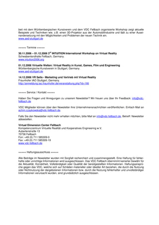 beit mit dem Württembergischen Kunstverein und dem VDC Fellbach organisierte Workshop zeigt aktuelle
Beispiele und Techniken wie. z.B. einen 3D-Projektor aus der Automobilindustrie und lädt zu einer Ausei-
nandersetzung mit den Möglichkeiten und Problemen der neuen Technik ein.
www.aed-stuttgart.de


===== Termine =====
                           rd
30.11.2006 – 01.12.2006 3 INTUITION International Workshop on Virtual Reality
Schwabenlandhalle Fellbach, Germany.
www.intuition2006.org

01.12.2006 Virtuelle Welten: Virtual Reality in Kunst, Games, Film und Engineering
Württembergische Kunstverein in Stuttgart, Germany.
www.aed-stuttgart.de

14.12.2006 VR Sells - Marketing und Vertrieb mit Virtual Reality
Fraunhofer IAO Stuttgart, Germany.
http://anmeldung.iao.fraunhofer.de/veranstaltung.php?id=166


===== Service / Kontakt =====

Haben Sie Fragen und Anregungen zu unserem Newsletter? Wir freuen uns über Ihr Feedback: info@vdc-
fellbach.de

VDC Mitglieder können über den Newsletter ihre Unternehmensnachrichten veröffentlichen. Einfach Mail an
achim.czaykowska@vdc-fellbach.de.

Falls Sie den Newsletter nicht mehr erhalten möchten, bitte Mail an info@vdc-fellbach.de, Betreff: Newsletter
abbestellen.

Virtual Dimension Center Fellbach
Kompetenzzentrum Virtuelle Realität und Kooperatives Engineering w.V.
Auberlenstraße 13
70736 Fellbach
Fon: +49 (0) 711 585309-0
Fax: +49 (0) 711 585309-19
www.vdc-fellbach.de


===== Haftungsausschluss =====

Alle Beiträge im Newsletter wurden mit Sorgfalt recherchiert und zusammengestellt. Eine Haftung für fehler-
hafte oder unrichtige Informationen wird ausgeschlossen. Das VDC Fellbach übernimmt keinerlei Gewähr für
die Aktualität, Korrektheit, Vollständigkeit oder Qualität der bereitgestellten Informationen. Haftungsansprü-
che gegen das VDC, welche sich auf Schäden materieller oder ideeller Art beziehen, die durch die Nutzung
oder Nichtnutzung der dargebotenen Informationen bzw. durch die Nutzung fehlerhafter und unvollständiger
Informationen verursacht wurden, sind grundsätzlich ausgeschlossen.
 