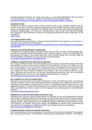 stehende Kampagne beworben. Wir werden dies nutzen, um eine breitere Öffentlichkeit über den Einsatz
von Supercomputern zu informieren", verspricht HLRS-Direktor Professor Michael Resch.
www.doit-online.de/cms/do+it.themen/Bildung+%b6+Karriere?detailid=5195&sd=1166692801

Collaborative Table
Bei diesem 3D Multi User System sitzen mehrere Techniker quasi in einem virtuellen Umfeld an dem be-
rühmten "einen Tisch" zusammen und planen beispielsweise ganze Fabriken oder Teile, spielen die Auswir-
kungen von Veränderungen an Maschinen und Anlagen durch, konstruieren medizinische Großgeräte oder
konzipieren Bergbauanlagen und vieles mehr. Alles gemeinsam. Dazu hat die v-fab GmbH aus Stuttgart,
den Collaborative Table entwickelt, auf Basis der Visualisierungs Software BS Contact VRML/X3D von Bit-
management.
www.v-fab.de

„Wir müssen Großes wollen“
Fraunhofer-Chef Hans-Jörg Bullinger im Interview über Deutschlands Forschungskraft und die Chancen, in
wichtigen Zukunftsmärkten vorne mitzuspielen.
www.wiwo.de/pswiwo/fn/ww2/sfn/buildww/id/133/id/235983/fm/0/SH/f751010dd7466ddf301cc0f36c149a/dep
ot/0/index.html

Hamburg, die schönste 3D-Stadt in Google Earth
In Google Earth sind Städte bislang meist platte Flächen. Das soll sich nun ändern: Die Elbmetropole Ham-
burg wird als erste Stadt weltweit als 3D-Modell in das Programm integriert - inklusive der Häuserfassaden.
Das populäre 3D-Programm, das virtuelle Flüge über unseren Planeten erlaubt, wird in wenigen Tagen um
Hunderte Modelle von Gebäuden aus der Hamburger Innenstadt erweitert.
www.spiegel.de/netzwelt/tech/0,1518,460363,00.html

10 Millionen zusätzlich für den High-Tech Gründerfonds
Der im August 2005 gemeinsam von der Bundesregierung, der Industrie und der KfW aufgelegte High-Tech
Gründerfonds hat seinen Investorenkreis erweitert. Mit DaimlerChrysler (2,5 Mio. Euro), Bosch (2,5 Mio.
Euro) und Carl Zeiss (1 Mio. Euro) sind drei namhafte deutsche Technologiekonzerne Ende letzten Jahres
dem Fonds beigetreten; damit belaufen sich die Mittel der Industrie im Fonds jetzt auf insgesamt 17 Mio.
Euro. Zugleich hat auch die KfW ihr Engagement von bislang 11 Mio. Euro auf jetzt 15 Mio. Euro aufge-
stockt. Zusammen mit den 240 Mio. Euro aus dem Bundeshaushalt stehen dem High-Tech Gründerfonds
jetzt insgesamt 272 Mio. Euro für die rund fünfjährige Investitionsphase zur Verfügung.
www.kompetenznetze.de/navi/de/root,did=155020.html

Die Lernbühne nun auch im virtuellen Raum
Wie lassen sich die personalen und sozialen Kompetenzen in einem Technikfach praxisnah und handlungs-
orientiert vermitteln? Und vor allem: Wie bleibt das Erlernte nachhaltig in den Köpfen der Lernenden? Die
Psychologin Nicola Marsden verwendet seit drei Jahren im Studiengang Software Engineering ein neues
didaktisches Konzept: "Wir bieten den Studierenden eine Lernbühne, in der aktives Lernen und eigene Akti-
vitäten unterstützt werden: Dazu simulieren wir eine Umgebung, die den Bedingungen der realen Arbeitswelt
entspricht".
http://idw-online.de/pages/de/news191078

SolidWorks mit erstem 3D-CAD-Produkt für Windows Vista
SolidWorks 2007 wurde als erste 3D-CAD-Software von Microsoft für das neue Betriebssystem Windows
Vista zertifiziert. SolidWorks Edition für Windows Vista nutzt eine Vielzahl neuer Funktionen des Betriebssys-
tems für optimale Produktkonstruktionen und visuelle Interaktionen und sorgt somit für effizientes und kom-
fortables Arbeiten. Über Anwendungen des in SolidWorks integrierten 2007 Office-Systems können zusätzli-
che Funktionen von Windows Vista genutzt werden. Mit SolidWorks für Windows Vista unterstreicht das
Unternehmen sein Engagement, die Windows-Plattform auch weiterhin offensiv zu unterstützen.
www.cad.de/news/1166608561X17195X.shtml

Virtuelle Produktion verhilft zum schnellen Serienstart
Der Produktionsanlauf in der Serienfertigung ist für Hersteller wie Anwender automatisierter Fertigungsanla-
gen ein großer Unsicherheits- und Kostenfaktor. Bislang erfolgen abschließende Testserien in der Regel an
 