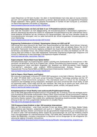 realen Maschinen vor Ort beim Kunden. Vor allem in Hochlohnländern kann dies aber ein teures Unterfan-
gen sein. Um im globalen Wettbewerb bestehen zu können, lässt sich bereits vor der eigentlichen Produktion
einiges verbessern. Hierzu gehört, die gesamte Prozesskette im Vorfeld mit dem Computer zu simulieren,
um damit Planungszeiten und Kosten zu reduzieren.
www.kompetenznetze.de/navi/de/root,did=155462.html

Innovationsflops kosten viel Zeit und Geld: 9 von 10 Produktinnovationen scheitern
Das "Jahr der Innovation" ist noch allgegenwärtig, die Innovationseuphorie in Deutschland ungebrochen -
dennoch bescheinigt das Bochumer Institut für angewandte Innovationsforschung den Unternehmen hierzu-
lande eklatante Schwächen bei der Umsetzung von Neuproduktideen. Wie aus einer aktuellen Studie der
Innovationsforscher hervorgeht, wird nur jedes sechzehnte der offiziell eingeleiteten Innovationsprojekte zu
einem Markterfolg.
www.kompetenznetze.de/navi/de/root,did=154716.html

Engineering Colloboration in Echtzeit: Gemeinsame Lösung von UGS und HP
UGS bringt eine neue Lösung für die 'Real-Time’-Zusammenarbeit auf den Markt. Damit können Unterneh-
men schnell ein einheitliches System einsetzen, egal ob auf lokaler oder auf globaler Ebene. Die mit HP
entwickelte Teamcenter Community Appliance ermöglicht die Zusammenarbeit aller Abteilungen eines Un-
ternehmens und darüber hinaus. Sie umfasst Software und Services von UGS und Hardware von HP. Die
Lösung lässt sich einfach in neue oder bestehende Teamcenter Engineering-Umgebungen integrieren und
ist auch in Verbindung mit dem bisherigen PLM-Appliance-Angebot einsetzbar.
www.cad-news.de/news_nachrichten_936.html

Supercomputer: Deutschland muss Spitze bleiben
Simulationsrechnungen mit Supercomputern spielen zukünftig eine Schlüsselrolle für Innovationen in Wis-
senschaft und Wirtschaft. Dies ist ein Ergebnis des "Jülicher Zukunftsforums Supercomputer", zu dem das
Forschungszentrum Jülich nach Berlin eingeladen hat. Moderiert von WDR-Journalisten Frank Plasberg
("hart-aber-fair") diskutieren unter anderem NRW-Innovationsminister Andreas Pinkwart, BMBF-
Staatssekretär Thomas Rachel MdB und IBM-Deutschland-Chefentwickler Herbert Kircher.
www.kompetenznetze.de/navi/de/root,did=155228.html

Call for Papers, Short Papers, and Posters
We invite you to participate in the joint IPT-EGVE 2007 symposium, to be held in Weimar, Germany, July 15-
                                                                                                         th
18, 2007. IPT-EGVE 2007 is the tenth annual Immersive Projection Technology workshop and the 13
Eurographics Virtual Environments symposium. This international event is a forum for the exchange of
experience and knowledge among researchers, developers and users concerned with virtual reality, as well
as augmented reality, mixed reality and 3D user interfaces. We invite you to submit your work, show your
products, and join us for four exciting days of presentations, panels, exhibits, and special events.
www.uni-weimar.de/medien/vr/ipt-egve

Kompetenzzentrum Virtual Reality nutzt audiovisuelle Projektionseinrichtung
Das im Mai 2006 gegründete Kompetenzzentrum Virtual Reality der TU Ilmenau nimmt als wichtigste techni-
sche Ausstattung eine flexible audiovisuelle 3-Seiten-CAVE (Cave Automatic Virtual Environment) in Betrieb.
Weltweit wird damit erstmalig eine Kopplung von Stereoprojektion und räumlicher Klangfeldwiedergabe für
technische Zwecke realisiert. Dies erlaubt eine realitätsnahe Darstellung dreidimensionaler Objekte in Ver-
bindung mit den von ihnen ausgehenden Geräuschen im virtuellen Raum.
http://idw-online.de/pages/de/news193714

TOP-Programm bietet Einblick in über 100 innovative Unternehmen
Mehr als 100 Unternehmen - unter ihnen namhafte Firmen wie Airbus, BMW, Carl Zeiss, Mettler-Toledo,
SEW-Eurodrive oder Siemens - präsentieren sich auch im 1. Halbjahr 2007 im neuen TOP-Katalog und zei-
gen Vorteile, Barrieren, Risiken und Chancen bei der ganzheitlichen Implementierung von Innovationen auf.
Im Zentrum jeder TOP-Veranstaltung stehen sowohl die Voraussetzungen als auch die Probleme mitsamt
ihren Lösungsstrategien für unternehmerischen Erfolg. TOP bietet allen interessierten Fach- und Führungs-
kräften die Möglichkeit, innovative Unternehmen zu besuchen und so Anregungen für die erfolgreiche Um-
setzung der eigenen Innovation mitzunehmen.
www.stuttgart.ihk24.de/produktmarken/innovation/beratung/Aktuelle_Informationen/top_programm.jsp
 