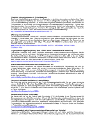 Effizienter kommunizieren durch Online-Meetings
Synchrone virtuelle Meetings ermöglichen eine Revolution in der Unternehmenskommunikation. Das Fraun-
hofer IAO bietet einen Workshop an, der Know-how für die erfolgreiche Einführung und den gezielten Ein-
satz von Online-Meetings vermittelt. Im Kommunikationsgeflecht weltweit operierender Unternehmen und
Organisationen ist ein schneller und ortsunabhängiger Informationsaustausch unverzichtbar. Virtuelle Mee-
tings beschleunigen Kommunikations- und Entscheidungsprozesse deutlich und helfen zudem, Reisekosten
einzusparen und Reisebelastungen zu minimieren. Am Montag, 5. März 2007, veranstaltet das Fraunhofer
IAO einen Workshop zum Thema "Effizienter kommunizieren durch Online-Meetings".
http://anmeldung.iao.fraunhofer.de/veranstaltung.php?id=172

CAD langsam unter Vista?
Die renommierte Hardware-Testsite Tom's Hardware hat Benchmarks mit verschiedenen Applikationen unter
Windows XP und Windows Vista Enterprise durchgeführt. Unter anderem wurde die Performance von meh-
reren CAD Programmen mit dem Applikations-Benchmark Specviewperf 9.03 geprüft. Der Testrechner war
gut ausgestattet, unter anderem mit 2 GByte RAM, Grafik ATI X1200XTX und einer 2,93 GHz schnellen
Intel-CPU mit zwei Prozessorkernen.
www.hanser.de/zeitschriften/index.asp?task=061&doc_id=2721414124-68&fz_id=2438111449-
218&back=1&xid

Flugzeugsteuerung per Fingerzeig: Neue Technik macht Datenhandschuh überflüssig
Forscher der Universität Bonn haben Computern beigebracht, auf Handbewegungen zu reagieren. Die Me-
thode ist extrem schnell und robust: Sie funktioniert mit Kinderpatschen genauso wie mit Maurerpranken.
Das Verfahren könnte die Steuerung von 3D-Anwendungen revolutionieren. Was stört, ist der rote Kragen.
Sonst könnte man Markus Schlattmann mit seinen dunklen Klamotten und der schwarzen Brille für einen der
"Men in Black" halten. Vor allem, wenn er wie jetzt seine Hand zur Pistole formt.
www.kompetenznetze.de/navi/de/Services/nachrichten,did=158286.html

Wirtschaftsministerium schreibt Innovationspreis 2007 aus
Kleine und mittlere Unternehmen aus Industrie, Handwerk und technologischer Dienstleistung, die ihren Sitz
in Baden-Württemberg haben, können sich um den Innovationspreis des Landes Baden-Württemberg - Dr.
Rudolf-Eberle-Preis - 2007 bewerben. Gefragt sind hervorragende innovative und beispielhafte Leistungen
bei der Entwicklung neuer Produkte, Verfahren und technologischen Dienstleistungen oder der Anwendung
moderner Technologien in Produkten, Produktion oder Dienstleistung. Insgesamt werden Preise in Höhe von
50 000 Euro vergeben.
www.wm.baden-wuerttemberg.de/sixcms/detail.php/113363

Planungssicherheit im Hausbau durch Virtual Reality
Das Fraunhofer IAO hat gemeinsam mit den Firmen Softwareparadies GmbH & Co. und imsys - immersive
systems GmbH & Co. KG auf der Bau 2007 in München den Prototypen zur "virtuellen Bemusterung" im
Hausbau vorgestellt. Die Bemusterung im Hausbau fordert dem Vorstellungsvermögen des Bauherrn bislang
einiges ab. Er muss anhand von Mustertafeln und Grundrissen über die endgültige Ausstattung seines neu-
en Heims entscheiden.
http://idw-online.de/pages/de/news196084

Siemens erhält Freigabe für UGS-Kauf
Die Siemens AG hat von der Federal Trade Commission (FTC) die Freigabe für die Übernahme des US-
Softwareunternehmens UGS Corp erhalten. Wie die US-Kartellbehörde mitteilte gewährte sie dabei das
frühzeitige Ende der Warteperiode nach dem Hart-Scott-Rodino-Gesetz. Mit der Übernahme des US ameri-
kanischen Softwareherstellers UGS Corp., erweitert der Siemens-Bereich Automation and Drives (A&D) sein
Produktspektrum der Automatisierungstechnik um industrielle Software für Planung, Design und Simulation
im Produktlebenszyklus-Management.
www.faz.net/d/invest/meldung.aspx?id=42108222

Forschungsprämie stärkt Zusammenarbeit von Wissenschaft und Wirtschaft
Hochschulen und öffentliche Forschungseinrichtungen müssen sich noch stärker als bisher Kooperationen
mit kleinen und mittleren Unternehmen öffnen. Mit der Forschungsprämie gibt das Bundesministerium für
 