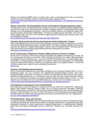 Bildung und Forschung (BMBF) hierfür ein Signal: Ideen sollen in Deutschland nicht mehr nur entwickelt,
sondern hier auch in Produkte, Verfahren und Dienstleistungen umgesetzt werden.
www.stuttgart.ihk24.de/produktmarken/innovation/beratung/Ausschreibungen_und_Wettbewerbe/Forschung
spraemie.jsp

Schöne virtuelle Welt - Der Kartograf Björn Clausen will den Markt für Navigationssysteme erobern
"Die Menschen nehmen die Welt dreidimensional wahr, doch wenn ihre Umgebung bildlich dargestellt wird,
sind sie noch immer mit nur zwei Dimensionen zufrieden", sagt Björn Clausen und schüttelt den Kopf. Dabei
sprengen immer leistungsfähigere Computer, zunehmend komplexe Software und mittlerweile rasante Inter-
net-Verbindungen alle bisherigen Möglichkeiten, die Welt auch dreidimensional abzubilden. Und zwar der-
maßen perfekt, dass man sich in einer virtuellen Umgebung leichter Ortskenntnisse aneignen kann als in
dem abgebildeten Original.
www.kompetenznetze.de/navi/de/Services/nachrichten,did=158394.html

Workshop: Stärkung des Unternehmens durch Zusammenarbeit in Netzwerken / Clustern
Diese Veranstaltung ist die zweite von fünf Veranstaltungen, die das Steinbeis-Europa-Zentrum mit Unter-
stützung der Wirtschaftsförderung Region Stuttgart GmbH, IHK Region Stuttgart, Handwerk International,
sowie der IHK Karlsruhe in Baden-Württemberg im Rahmen des EU-Projektes ISOPTT (Unterstützung von
Kleinunternehmen bei der Anbahnung grenzüberschreitender Kooperationen) durchführt.
www.isoptt.eu/de/clustering.shtml

fmx/07: Internationaler Treffpunkt für Animation, Effekte, Echtzeit und Content in Stuttgart
Sie gilt seit ihrer Gründung 1994 als die zentrale Veranstaltung für digitales Entertainment in Europa: die
fmx, Internationale Konferenz für Animation, Effekte, Echtzeit und Content. Zum zwölften Mal präsentieren
im Stuttgarter Haus der Wirtschaft vom 1. bis zum 4. Mai 2007 Produktionsfirmen, Animationsstudios, Spie-
le-Entwickler und Postproduktions-Dienstleister die neuesten Trends und Entwicklungen. Ein hochkarätiges
Programm beleuchtet die Kreation, Produktion und Distribution jeder Art von digitalen Bildern - im Kino und
Fernsehen ebenso wie im Bereich Games und Mobile Entertainment.
www.fmx.de

Dynamik in der Modellerierung ohne Historie
Mit der historienfreien Methode des Dynamischen Modellierens der CoCreate Software GmbH mit Sitz in
Sindelfingen lassen sich auch verzwickte und ungewöhnliche Modellieraufgaben äußerst intuitiv lösen.
OneSpace Modeler zwingt dabei im Vergleich zu anderen 3D-CAD-Systemen dem Benutzer keine system-
spezifische Vorgehensweise auf, um zum Erfolg zu kommen. Wer sich davon selbst überzeugen möchte,
kann nun die kostenlose 3D-Software CoCreate OneSpace Modeling Personal Edition nutzen – für viele
vielleicht auch eine Motivation sich von der 2D-Modellierung zu trennen und in die 3D-Welt zu migrieren.
www.cocreate.de/OneSpaceModelingPE.cfm?c1=article&source=magazine&kw=german

Infrarotbasiertes Trackingsystem für die Virtuelle Realität
Den erfolgreichen Einsatz von optischem Tracking kennt man aus Filmen wie "Jurassic Park": Bewegungs-
abläufe realer Objekte (Elefanten) werden erfasst und auf virtuelle (Dinosaurier) übertragen. Wesentlich
höhere Anforderungen an optisches Tracking stellt die Virtuelle Realität (VR): Hier muss die Bewegungser-
fassung in Echtzeit erfolgen, sie muss mit hoher Robustheit und mit größtmöglicher Genauigkeit erfolgen.
Virtuelle Realität, die diesen Ansprüchen gerecht wird, ist heute aus der Industrie nicht mehr wegzudenken.
http://idw-online.de/pages/de/news196772

3-D-Wasserzeichen - Daten unter Kontrolle
Im Zuge des Projekts GEOMARK haben die Wissenschaftler des Fraunhofer-Instituts für Graphische Daten-
verarbeitung IGD eines der weltweit ersten Systeme für digitale Wasserzeichen in dreidimensionalen Geo-
metriedaten entwickelt. Ein neuer Algorithmus für digitale Wasserzeichen in NURBS-basierten Modellen
schützt jetzt auch digitale CAD-Modelle, wie sie im Automobil-, Flugzeug- und Schiffsbau verwendet wer-
den.
www.igd.fhg.de/igd-a8/de/projects/watermarks/geomark/index.html


===== Termine =====
 