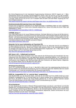Die Online-Registrierung für die International Supercomputing Conference (ISC’07) beginnt am 1. März;
Interessenten können sich günstige Teilnahmegebühren sichern, wenn sie sich bis zum 26. Mai anmelden.
Die International Supercomputing Conference (ISC), nach eigenen Angaben die größte HPC-Veranstaltung
in Europa, findet vom 26. bis zum 29. Juni in Dresden statt und steht unter dem Motto “Exploring the Fron-
tiers of Supercomputing”.
www.digital-engineering-magazin.de/index.php3?page=news-show_neu.php3&naechster=10342

Dreidimensionales Bild zeigt das Innere einer Hefezelle
Forscher des Europäischen Laboratoriums für Molekularbiologie in Heidelberg haben ein hoch aufgelöstes,
dreidimensionales Bild vom Inneren einer Hefezelle aufgenommen. Darauf sind selbst die feinen Fäden des
Zellskelettes zu sehen.
www.handelsblatt.com/news/default_203116_1234592.aspx

CADFEM: Ansys 11
Vom FEM-Paket Ansys ist ein neues Release erschienen. Zentrales Merkmal von Ansys ist die Benutzerum-
gebung Ansys Workbench, die basierend auf der CAD-Geometrie unterschiedliche Berechnungsmodule der
Struktur- und Strömungsmechanik bereitstellt. Die Weiterentwicklungen betreffen im Wesentlichen die Ver-
netzung, die Berechnung besonders großer Modelle und weitere Berechnungsmöglichkeiten, insbesondere
kinematische Berechnung von flexiblen und starren Körpern.
www.cadfem.de/Presse.1084.0.html

Alexander Verl ist neuer Institutsleiter am Fraunhofer IPA
Die Berufungskommission der Fraunhofer-Gesellschaft hat Prof. Dr.-Ing. Alexander Verl als neues Mitglied in
die IPA-Institutsleitung berufen. Bereits seit Frühjahr 2006 arbeitet er aktiv in der Institutsleitung mit, nahm
an wichtigen Sitzungen teil und ist in die Entscheidungsprozesse eingebunden. Am 1. März 2007 hat Prof.
Verl die Position von Prof. Rolf Dieter Schraft übernommen.
http://idw-online.de/pages/de/news201038

HSV Arena in 3D — Fußball geht ins Internet
Der HSV hat die AOL Arena visualisiert. Ganz oben steht bei der 3D Anwendung die Interaktivität. Der Inter-
netbesucher des HSV-Stadions kann das gigantische Bauwerk selbständig begehen und in Bereiche ein-
dringen, die sonst nicht öffentlich zugänglich sind. Beispielsweise bei einem Besuch des virtuellen HSV Ver-
einsmuseums, beim Begehen aller Zuschauerränge oder beim Aufsuchen der Spieler-Kabinen. Möglichkei-
ten, die üblicher Weise nicht für alle Besucher offen stehen.
www.bitmanagement.de/demos/customer_apps.de.html

3D-Echtzeit-Visualisierung
Die 8. RTT Conference findet vom 10. bis 11. Mai 2007 in Berlin statt. Die englischsprachige Konferenz bil-
det eine Plattform für 3D-Echtzeit-Visualisierung. Die RTT Conference gibt einen Überblick über die neusten
Entwicklungen und Trends der professionellen 3D-Visualisierungsindustrie.
www.digital-engineering-magazin.de/index.php3?page=news-show_neu.php3&naechster=10406

ICIDO als „Ausgewählter Ort“ im „Land der Ideen“ ausgezeichnet
Uwe Beuttenmüller von der Deutschen Bank, zeichnete am 22.3.2007 die Firma ICIDO GmbH als ersten
Stuttgarter „Ausgewählten Ort“ im Land der Ideen aus. In seiner Laudatio hob er insbesondere die Pionierar-
beit hervor, die ICIDO im Bereich der Virtual Reality geleistet hat. In ihren Grußworten betonten darüber
hinaus die Stadt Stuttgart und die örtliche IHK die hohe Innovationsleistung von ICIDO.
www.icido.de/de/Presse/Aktuelles/1174645559

VR mit Hochdruck
Um den Vorsprung als Innovator im Bereich Reinigungstechnologie auszubauen, setzt Kärcher auf Virtuelle
Realität (VR). Im Entwicklungszentrum in Winnenden nutzt das Unternehmen modernste Hard- und Software
für das virtuelle Engineering und Marketing. Bereits in der Konzeptionsphase werden erste Entwürfe eines
neuen Produktes auf der 3D-Projektionswand interdisziplinär begutachtet. Sowohl Konstrukteure als auch
Designer profitieren von der neuen Technologie.
www.iao.fraunhofer.de/d/presse/iao_news.hbs?catid=122#974
 