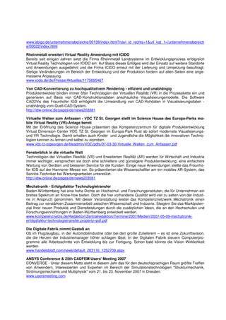 www.ebigo.de/unternehmensbereiche/00139/index.html?navi_id_rechts=1&url_kat_1=/unternehmensbereich
e/00022/index.html

Rheinmetall erweitert Virtual Reality Anwendung mit ICIDO
Bereits seit einigen Jahren setzt die Firma Rheinmetall Landsysteme im Entwicklungsprozess erfolgreich
Virtual Reality Technologien von ICIDO ein. Auf Basis dieses Erfolges wird der Einsatz auf weitere Standorte
und Anwendungen ausgedehnt und die Firma ICIDO erneut mit der Lieferung und Umsetzung beauftragt.
Stetige Veränderungen im Bereich der Entwicklung und der Produktion fordern auf allen Seiten eine ange-
messene Anpassung.
www.icido.de/de/Presse/Aktuelles/1175695467

Von CAD-Konvertierung zu hochqualitativem Rendering - effizient und unabhängig
Produktentwickler binden immer öfter Technologien der Virtuellen Realität (VR) in die Prozesskette ein und
generieren auf Basis von CAD-Konstruktionsdaten anschauliche Visualisierungsmodelle. Die Software
CAD2Vis des Fraunhofer IGD ermöglicht die Umwandlung von CAD-Rohdaten in Visualisierungsdaten -
unabhängig vom Quell-CAD-System.
http://idw-online.de/pages/de/news203381

Virtuelle Welten zum Anfassen - VDC TZ St. Georgen stellt im Science House des Europa-Parks mo-
bile Virtual Reality (VR)-Anlage bereit
Mit der Eröffnung des Science House präsentiert das Kompetenzzentrum für digitale Produktentwicklung
Virtual Dimension Center VDC TZ St. Georgen im Europa-Park Rust ab sofort modernste Visualisierungs-
und VR Technologie. Damit erhalten auch Kinder und Jugendliche die Möglichkeit die innovativen Techno-
logien kennen zu lernen und selbst zu erproben.
www.vdc-tz-stgeorgen.de/fileadmin/VDC/pdfs/07-03-30-Virtuelle_Welten_zum_Anfassen.pdf

Fensterblick in die virtuelle Welt
Technologien der Virtuellen Realität (VR) und Erweiterten Realität (AR) werden für Wirtschaft und Industrie
immer wichtiger, versprechen sie doch eine schnellere und günstigere Produktentwicklung, eine einfachere
Wartung von Geräten und besseren Service für die Kunden. Einige neue Anwendungen stellte das Fraunho-
fer IGD auf der Hannover Messe vor. So präsentierten die Wissenschaftler am ein mobiles AR-System, das
Service-Techniker bei Wartungsarbeiten unterstützt.
http://idw-online.de/pages/de/news203581

Mechatronik - Erfolgsfaktor Technologietransfer
Baden-Württemberg hat eine hohe Dichte an Hochschul- und Forschungsinstituten, die für Unternehmen ein
breites Spektrum an Know-how bieten. Doch die hier vorhandene Qualität wird viel zu selten von der Indust-
rie in Anspruch genommen. Mit dieser Veranstaltung leistet das Kompetenznetzwerk Mechatronik einen
Beitrag zur verstärkten Zusammenarbeit zwischen Wissenschaft und Industrie. Steigern Sie das Marktpoten-
zial Ihrer neuen Produkte und Dienstleistungen durch die zusätzlichen Ideen, die an den Hochschulen und
Forschungseinrichtungen in Baden-Württemberg entwickelt werden.
www.kompetenznetze.de/Redaktion/Zentralredaktion/Termine/2007/Medien/2007-05-09-mechatronik-
erfolgsfaktor-technologietransfer,property=pdf.pdf

Die Digitale Fabrik nimmt Gestalt an
Ob im Flugzeugbau, in der Automobilindustrie oder bei den große Zulieferern – es ist eine Zukunftsvision,
die die Herzen der Industriemanager höher schlagen lässt. In der Digitalen Fabrik steuern Computerpro-
gramme alle Arbeitsschritte von Entwicklung bis zur Fertigung. Schon bald könnte die Vision Wirklichkeit
werden.
www.handelsblatt.com/news/default_203116_1252709.aspx

ANSYS Conference & 25th CADFEM Users' Meeting 2007
CONVERGE - Unter diesem Motto steht in diesem Jahr das für den deutschsprachigen Raum größte Treffen
von Anwendern, Interessierten und Experten im Bereich der Simulationstechnologien "Strukturmechanik,
Strömungsmechanik und Multiphysik" vom 21. bis 23. November 2007 in Dresden.
www.usersmeeting.com
 