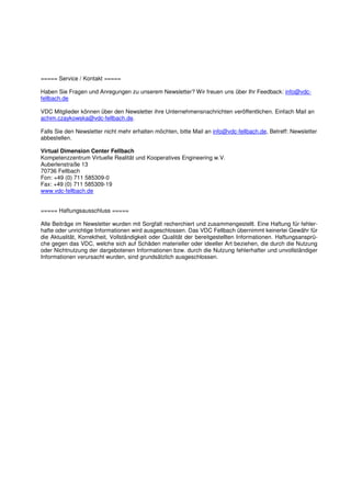 ===== Service / Kontakt =====

Haben Sie Fragen und Anregungen zu unserem Newsletter? Wir freuen uns über Ihr Feedback: info@vdc-
fellbach.de

VDC Mitglieder können über den Newsletter ihre Unternehmensnachrichten veröffentlichen. Einfach Mail an
achim.czaykowska@vdc-fellbach.de.

Falls Sie den Newsletter nicht mehr erhalten möchten, bitte Mail an info@vdc-fellbach.de, Betreff: Newsletter
abbestellen.

Virtual Dimension Center Fellbach
Kompetenzzentrum Virtuelle Realität und Kooperatives Engineering w.V.
Auberlenstraße 13
70736 Fellbach
Fon: +49 (0) 711 585309-0
Fax: +49 (0) 711 585309-19
www.vdc-fellbach.de


===== Haftungsausschluss =====

Alle Beiträge im Newsletter wurden mit Sorgfalt recherchiert und zusammengestellt. Eine Haftung für fehler-
hafte oder unrichtige Informationen wird ausgeschlossen. Das VDC Fellbach übernimmt keinerlei Gewähr für
die Aktualität, Korrektheit, Vollständigkeit oder Qualität der bereitgestellten Informationen. Haftungsansprü-
che gegen das VDC, welche sich auf Schäden materieller oder ideeller Art beziehen, die durch die Nutzung
oder Nichtnutzung der dargebotenen Informationen bzw. durch die Nutzung fehlerhafter und unvollständiger
Informationen verursacht wurden, sind grundsätzlich ausgeschlossen.
 