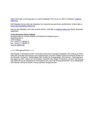 Haben Sie Fragen und Anregungen zu unserem Newsletter? Wir freuen uns über Ihr Feedback: info@vdc-
fellbach.de

VDC Mitglieder können über den Newsletter ihre Unternehmensnachrichten veröffentlichen. Einfach Mail an
achim.czaykowska@vdc-fellbach.de.

Falls Sie den Newsletter nicht mehr erhalten möchten, bitte Mail an info@vdc-fellbach.de, Betreff: Newsletter
abbestellen.

Virtual Dimension Center Fellbach
Kompetenzzentrum Virtuelle Realität und Kooperatives Engineering w.V.
Auberlenstraße 13
70736 Fellbach
Fon: +49 (0) 711 585309-0
Fax: +49 (0) 711 585309-19
www.vdc-fellbach.de


===== Haftungsausschluss =====

Alle Beiträge im Newsletter wurden mit Sorgfalt recherchiert und zusammengestellt. Eine Haftung für fehler-
hafte oder unrichtige Informationen wird ausgeschlossen. Das VDC Fellbach übernimmt keinerlei Gewähr für
die Aktualität, Korrektheit, Vollständigkeit oder Qualität der bereitgestellten Informationen. Haftungsansprü-
che gegen das VDC, welche sich auf Schäden materieller oder ideeller Art beziehen, die durch die Nutzung
oder Nichtnutzung der dargebotenen Informationen bzw. durch die Nutzung fehlerhafter und unvollständiger
Informationen verursacht wurden, sind grundsätzlich ausgeschlossen.
 