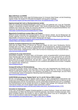 Mehr CAD-Power von NVIDIA
NVIDIA präsentiert einen neuen High-End-Grafikprozessor für Computer Aided Design und die Entwicklung
digitaler Inhalte. Der Quadro FX 3700 bietet die doppelte Leistung seiner Vorgänger.
www.autocad-magazin.de/index.php3?page=news-show_neu.php3&naechster=11726

Ingenieurmangel darf nicht zu Wachstumsbremse werden
Damit die internationale Wettbewerbsfähigkeit unseres Landes nicht gefährdet wird, muss der Fachkräfte-
mangel in Deutschland dringend entschärft werden." Dies machte Bundesratsminister Wolfgang Reinhart
anlässlich einer Studie des Instituts der deutschen Wirtschaft zu Ausmaß und gesamtwirtschaftlichen Kon-
sequenzen des gravierenden Ingenieurmangels deutlich.
www.baden-wuerttemberg.de/sixcms/detail.php?id=179933

Magnetische Kontaktlinsen ersetzen Maus und Tastatur
Während aktuell verwendete Eye-Tracking-Systeme mit einer Kamera arbeiten, die die Bewegungen der
Pupillen registriert, kommt hier ein Metalldetektor zum Einsatz. Ein Sensor erfasst Änderungen des lokalen
Magnetfeldes und berechnet daraus die exakten Bewegungen der Augen.
http://portal.gmx.net/de/themen/digitale-welt/computer/technik-trends/4320044-Magnetische-Kontaktlinsen-
ersetzen-Maus-und-Tastatur,f=mbm0.html

Erstmals vernetztes Engineering live in der Digital Factory
2008 setzt die Digital Factory im Rahmen der Hannover Messe mit einer neuen Sonderschau Zeichen:
Autodesk lässt mit Hubtex, Hersteller von Spezialgeräten der Flurfördertechnik, vernetzte Produktentwick-
lung lebendig werden. An den einzelnen Stationen sind unter der Moderation der NC Gesellschaft e.V. die
Partner Gotha Design, CADEXperience, ICIDO, E&H Formtechnik Entwicklung, EOS und SolidCAM aktiv.
www.hannovermesse.de/46788

Landespreis für junge Unternehmen
Wirtschaftlich erfolgreich, mit starken Ideen und Konzepten, sozial und gesellschaftlich verantwortungsvoll -
diese Anforderungen stellt der baden-württembergische Landespreis für junge Unternehmen an seine Be-
werber. Den Wettbewerb veranstaltet von Land und der L-Bank - gibt es seit 1998. Die aktuelle Ausschrei-
bung richtet sich an junge Unternehmen, die nach dem 1. Januar 1997 gegründet oder übernommen wur-
den. Die ersten drei Plätze und der Zusatzpreis für eine vorbildliche Betriebsübernahme erhalten Preisgelder
von insgesamt über 100.000 Euro.
www.landespreis-bw.de

Kompas-3D künftig mit VR-Unterstützung
Virtual-Reality-Lösungen werden immer günstiger. Hierzu sind in der Vergangenheit eine Vielzahl von Ko-
operationen geschlossen worden. Eine neue hierzu ist die von Spatial View, Inc. mit Sitz im kanadischen
Toronto und der Ascon Gruppe mit Sitz in St. Petersburg. Die beiden Firmen beabsichtigen, bei einer Reihe
von Entwicklungen sowie im strategischen Marketing zusammenzuarbeiten.
www.economic-engineering.de/

EUROFORUM-Jahrestagung "Digitale Fabrik" am 19. und 20. Februar 2008 in Leipzig
Mit dem durchgängigen Einsatz der Digitalen Fabrik wollen vor allem mittelständische Unternehmen den
Vorsprung an die Weltspitze weiter ausbauen. Ohne die digitale, ganzheitliche Planung und Optimierung der
Fertigungsprozesse sind der Innovationsdruck und die zunehmende Komplexität kaum noch zu bewältigen.
Die Automobilindustrie hat als Vorreiter den Schritt zur Digitalen Fabrik gewagt. Der Erfolg gibt immer mehr
Unternehmen Anlass, sich mit der Digitalen Fabrik auseinander zusetzen.
www.digital-engineering-magazin.de/index.php3?page=news-show_neu.php3&naechster=11741

Innovation im Verborgenen
Immer mehr Großkonzerne vergeben Entwicklungsarbeit an externe Fachleute. Längst sind solche Ingeni-
eurdienstleister zum Motor des technischen Fortschritts geworden. Sie kreieren innovative Lösungen, konzi-
pieren komplette Systeme und schaffen so Jobs en masse. Doch blühen muss sie im Verborgenen - den
Ruhm für die Innovationen wollen die Auftraggeber selbst einheimsen.
www.handelsblatt.com/news/default.aspx?_t=ft&_p=203116&_b=1383846
 