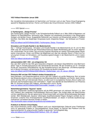 VDC Fellbach Newsletter Januar 2008

Der monatliche Informationsdienst mit Nachrichten und Terminen rund um das Thema Virtual Engingeering
speziell für Mitgliedsunternehmen, Partner und Förderer des Virtual Dimension Centers (VDC) Fellbach.


===== VDC Spezial =====

3. Fachkongress „ Design Process“
Der Fachkongress „Design Process“ in der Schwabenlandhalle Fellbach am 4. März 2008 ist Wegweiser und
Plattform für Geschäftsführer, technische Leiter, Designer und interessierte Innovatoren in der Designregion
Stuttgart und darüber hinaus. Ausgewählte Referenten aus Industrie und Wissenschaft werden in Fellbach
berichten. Das Motto des diesjährigen Kongresses lautet „Integriertes Design – der Schlüssel zum Produkt-
erfolg“.
www.vdc-fellbach.de/DATA/Media/2008/3_Fachkongress_Design_Process.pdf

Simulation und Virtuelle Realität in der Medizintechnik
Der 1. Tuttlinger Fachkongress - Simulation und Virtuelle Realität in der Medizintechnik am 18. und 19. März
2008 unter der Schirmherrschaft des Wirtschaftsministeriums Baden-Württemberg gibt mit einem allgemei-
nen, einführenden Teil am ersten Tag und einem Experten-Workshop am zweiten Veranstaltungstag interes-
sierten Unternehmen, Ärzten und Kliniken die Möglichkeit sich über den aktuellen Stand in Praxis und For-
schung beim Einsatz von Simulations- und Visualisierungstechnologien in der Medizintechnik und im medizi-
nische                           Einsatz                             zu                          informieren.
www.vdc-fellbach.de/aktuell/veranst.asp

Jahresrückblick 2007: VDC - ein erfolgreicher Ort
Das Jahr 2007 verlief für das VDC ganz besonders erfolgreich, wie dessen Geschäftsführer Jens Mohrmann
dieser Tage im Verwaltungsausschuss des Gemeinderats berichtete. Mit der Einstellung von Dr. Christoph
Runde als Technischer Geschäftsführer hat das Kompetenzzentrum sein Beratungs- und Betreuungsange-
bot im Bereich Simulation und technischer 3D-Visualisierung deutlich erweitert.
www.vdc-fellbach.de/DATA/Media/2008/Fellbacher_Stadtanzeiger_vom_24_Januar_2008.pdf

Photonics BW und das VDC Fellbach streben Kooperation an
Neue Netzwerk- und Kooperationspartner sind für das VDC Fellbach von großer Bedeutung. Denn je breiter
das Wissensfundament und je umfangreicher das Wissensportfolio der Mitglieder und Partner, desto interes-
santer wird das VDC auf internationaler Ebene, vor allem auch im europäischen Kontext.„Warum sollten sich
demnach zwei Kompetenznetze nicht verknüpfen?“, fragten sich deshalb die Geschäftsführer von Photonics
BW, Dr. Ehrhardt und dem VDC Fellbach, Jens Mohrmann und Dr. Runde.
www.vdc-fellbach.de/DATA/Media/2008/PhotonicsBW_Ausgabe_4_07.pdf

Weiterbildungsinitiative "Aquares" startet
Mit einer umfassenden Qualifizierungsinitiative will die WRS gemeinsam mit mehreren Partnern (u.a. dem
VDC Fellbach) dem steigenden Fachkräftebedarf Rechnung tragen. Den Auftakt bilden der Maschinenbau
und die Logistikbranche; die dort gewonnenen Erkenntnisse sollen auf andere Wirtschaftszweige übertragen
werden. Beim Modellprojekt „Aquares“ (Aktionsplan Qualifikationsbedarf Region Stuttgart) ermitteln die Un-
ternehmen zunächst ihren firmenspezifischen Qualifikationsbedarf, um diesen in konkrete Qualifizierungs-
maßnahmen und weitere Services münden zu lassen.
http://fachkraefte.region-stuttgart.de/qualifizierung/modellprojekte/

Praktikum im Bereich Virtual Reality
Das Virtual Dimension Center (VDC) Fellbach sucht zum nächstmöglichsten Zeitpunkt einen Praktikanten
(w/m) für spannende Projekte im Technologiebereich Virtual Reality. Im Rahmen des Praktikum sind Sie
eigenverantwortlich für anspruchsvolle Projekte im genannten Technologiefeld tätig.
www.vdc-fellbach.de/DATA/Media/2008/Praktikum_VDC_VR_allg.pdf


===== News =====
 