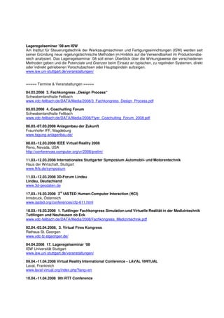 Lageregelseminar ’08 am ISW
Am Institut für Steuerungstechnik der Werkzeugmaschinen und Fertigungseinrichtungen (ISW) werden seit
seiner Gründung neue regelungstechnische Methoden im Hinblick auf die Verwendbarkeit im Produktionsbe-
reich analysiert. Das Lageregelseminar ’08 soll einen Überblick über die Wirkungsweise der verschiedenen
Methoden geben und die Potenziale und Grenzen beim Einsatz an typischen, zu regelnden Systemen, direkt
oder indirekt getriebenen Vorschubachsen oder Hauptspindeln aufzeigen.
www.isw.uni-stuttgart.de/veranstaltungen/


===== Termine & Veranstaltungen =====

04.03.2008 3. Fachkongress „Design Process“
Schwabenlandhalle Fellbach
www.vdc-fellbach.de/DATA/Media/2008/3_Fachkongress_Design_Process.pdf

05.03.2008 4. Coachulting Forum
Schwabenlandhalle Fellbach
www.vdc-fellbach.de/DATA/Media/2008/Flyer_Coachulting_Forum_2008.pdf

06.03.-07.03.2008 Anlagenbau der Zukunft
Fraunhofer IFF, Magdeburg
www.tagung-anlagenbau.de/

08.03.-12.03.2008 IEEE Virtual Reality 2008
Reno, Nevada, USA
http://conferences.computer.org/vr/2008/prelim/

11.03.-12.03.2008 Internationales Stuttgarter Symposium Automobil- und Motorentechnik
Haus der Wirtschaft, Stuttgart
www.fkfs.de/symposium

11.03.-12.03.2008 3D-Forum Lindau
Lindau, Deutschland
www.3d-geodaten.de
                    rd
17.03.-19.03.2008 3 IASTED Human-Computer Interaction (HCI)
Innsbruck, Österreich
www.iasted.org/conferences/cfp-611.html

18.03.-19.03.2008 1. Tuttlinger Fachkongress Simulation und Virtuelle Realität in der Medizintechnik
Tuttlingen und Neuhausen ob Eck
www.vdc-fellbach.de/DATA/Media/2008/Fachkongress_Medizintechnik.pdf

02.04.-03.04.2008, 3. Virtual Fires Kongress
Rathaus St. Georgen
www.vdc-tz-stgeorgen.de/

04.04.2008 17. Lageregelseminar ’08
ISW Universität Stuttgart
www.isw.uni-stuttgart.de/veranstaltungen/

09.04.-11.04.2008 Virtual Reality International Conference - LAVAL VIRTUAL
Laval, Frankreich
www.laval-virtual.org/index.php?lang=en

10.04.-11.04.2008 9th RTT Conference
 