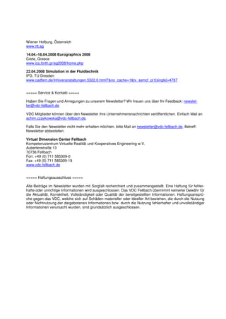 Wiener Hofburg, Österreich
www.rtt.ag

14.04.-18.04.2008 Eurographics 2008
Crete, Greece
www.ics.forth.gr/eg2008/home.php

22.04.2008 Simulation in der Fluidtechnik
IFD, TU Dresden
www.cadfem.de/Infoveranstaltungen.5322.0.html?&no_cache=1&tx_semcf_pi1[single]=4787


===== Service & Kontakt =====

Haben Sie Fragen und Anregungen zu unserem Newsletter? Wir freuen uns über Ihr Feedback: newslet-
ter@vdc-fellbach.de

VDC Mitglieder können über den Newsletter ihre Unternehmensnachrichten veröffentlichen. Einfach Mail an
achim.czaykowska@vdc-fellbach.de.

Falls Sie den Newsletter nicht mehr erhalten möchten, bitte Mail an newsletter@vdc-fellbach.de, Betreff:
Newsletter abbestellen.

Virtual Dimension Center Fellbach
Kompetenzzentrum Virtuelle Realität und Kooperatives Engineering w.V.
Auberlenstraße 13
70736 Fellbach
Fon: +49 (0) 711 585309-0
Fax: +49 (0) 711 585309-19
www.vdc-fellbach.de


===== Haftungsausschluss =====

Alle Beiträge im Newsletter wurden mit Sorgfalt recherchiert und zusammengestellt. Eine Haftung für fehler-
hafte oder unrichtige Informationen wird ausgeschlossen. Das VDC Fellbach übernimmt keinerlei Gewähr für
die Aktualität, Korrektheit, Vollständigkeit oder Qualität der bereitgestellten Informationen. Haftungsansprü-
che gegen das VDC, welche sich auf Schäden materieller oder ideeller Art beziehen, die durch die Nutzung
oder Nichtnutzung der dargebotenen Informationen bzw. durch die Nutzung fehlerhafter und unvollständiger
Informationen verursacht wurden, sind grundsätzlich ausgeschlossen.
 