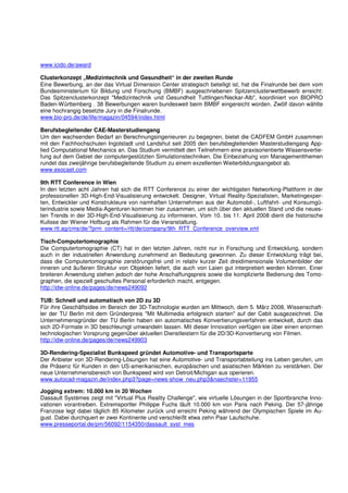 www.icido.de/award

Clusterkonzept „Medizintechnik und Gesundheit“ in der zweiten Runde
Eine Bewerbung, an der das Virtual Dimension Center strategisch beteiligt ist, hat die Finalrunde bei dem vom
Bundesministerium für Bildung und Forschung (BMBF) ausgeschriebenen Spitzenclusterwettbewerb erreicht:
Das Spitzenclusterkonzept "Medizintechnik und Gesundheit Tuttlingen/Neckar-Alb", koordiniert von BIOPRO
Baden-Württemberg . 38 Bewerbungen waren bundesweit beim BMBF eingereicht worden. Zwölf davon wählte
eine hochrangig besetzte Jury in die Finalrunde.
www.bio-pro.de/de/life/magazin/04594/index.html

Berufsbegleitender CAE-Masterstudiengang
Um den wachsenden Bedarf an Berechnungsingenieuren zu begegnen, bietet die CADFEM GmbH zusammen
mit den Fachhochschulen Ingolstadt und Landshut seit 2005 den berufsbegleitenden Masterstudiengang App-
lied Computational Mechanics an. Das Studium vermittelt den Teilnehmern eine praxisorientierte Wissensvertie-
fung auf dem Gebiet der computergestützten Simulationstechniken. Die Einbeziehung von Managementthemen
rundet das zweijährige berufsbegleitende Studium zu einem exzellenten Weiterbildungsangebot ab.
www.esocaet.com

9th RTT Conference in Wien
In den letzten acht Jahren hat sich die RTT Conference zu einer der wichtigsten Networking-Plattform in der
professionellen 3D-High-End-Visualisierung entwickelt. Designer, Virtual Reality-Spezialisten, Marketingexper-
ten, Entwickler und Konstrukteure von namhaften Unternehmen aus der Automobil-, Luftfahrt- und Konsumgü-
terindustrie sowie Media-Agenturen kommen hier zusammen, um sich über den aktuellen Stand und die neues-
ten Trends in der 3D-High-End-Visualisierung zu informieren. Vom 10. bis 11. April 2008 dient die historische
Kulisse der Wiener Hofburg als Rahmen für die Veranstaltung.
www.rtt.ag/cms/de/?prm_content=/rtt/de/company/9th_RTT_Conference_overview.xml

Tisch-Computertomographie
Die Computertomographie (CT) hat in den letzten Jahren, nicht nur in Forschung und Entwicklung, sondern
auch in der industriellen Anwendung zunehmend an Bedeutung gewonnen. Zu dieser Entwicklung trägt bei,
dass die Computertomographie zerstörungsfrei und in relativ kurzer Zeit dreidimensionale Volumenbilder der
inneren und äußeren Struktur von Objekten liefert, die auch von Laien gut interpretiert werden können. Einer
breiteren Anwendung stehen jedoch der hohe Anschaffungspreis sowie die komplizierte Bedienung des Tomo-
graphen, die speziell geschultes Personal erforderlich macht, entgegen.
http://idw-online.de/pages/de/news249092

TUB: Schnell und automatisch von 2D zu 3D
Für ihre Geschäftsidee im Bereich der 3D-Technologie wurden am Mittwoch, dem 5. März 2008, Wissenschaft-
ler der TU Berlin mit dem Gründerpreis "Mit Multimedia erfolgreich starten" auf der Cebit ausgezeichnet. Die
Unternehmensgründer der TU Berlin haben ein automatisches Konvertierungsverfahren entwickelt, durch das
sich 2D-Formate in 3D beschleunigt umwandeln lassen. Mit dieser Innovation verfügen sie über einen enormen
technologischen Vorsprung gegenüber aktuellen Dienstleistern für die 2D/3D-Konvertierung von Filmen.
http://idw-online.de/pages/de/news249903

3D-Rendering-Spezialist Bunkspeed gründet Automotive- und Transportsparte
Der Anbieter von 3D-Rendering-Lösungen hat eine Automotive- und Transportabteilung ins Leben gerufen, um
die Präsenz für Kunden in den US-amerikanischen, europäischen und asiatischen Märkten zu verstärken. Der
neue Unternehmensbereich von Bunkspeed wird von Detroit/Michigan aus operieren.
www.autocad-magazin.de/index.php3?page=news-show_neu.php3&naechster=11955

Jogging extrem: 10.000 km in 20 Wochen
Dassault Systèmes zeigt mit "Virtual Plus Reality Challenge", wie virtuelle Lösungen in der Sportbranche Inno-
vationen vorantreiben. Extremsportler Philippe Fuchs läuft 10.000 km von Paris nach Peking. Der 57-jährige
Franzose legt dabei täglich 85 Kilometer zurück und erreicht Peking während der Olympischen Spiele im Au-
gust. Dabei durchquert er zwei Kontinente und verschleißt etwa zehn Paar Laufschuhe.
www.presseportal.de/pm/56092/1154350/dassault_syst_mes
 