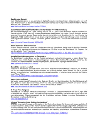 Das Büro der Zukunft
Viele Arbeitsplätze sehen so aus, als hätte die digitale Revolution nie stattgefunden. Mit den aktuellen und künf-
tigen Anforderungen an Büroarbeitsplätze befasst sich deshalb das Stuttgarter Fraunhofer-Institut für Arbeits-
wirtschaft und Organisation.
www.dradio.de/dkultur/sendungen/ewelten/753844/

Digital Factory 2008: ICIDO entführt in virtuelle Welt der Produktentwicklung
Als besonderes Highlight der Digital Factory vom 21. bis 25. April 2008 in Hannover zeigt die Sonderschau
RapidX in Halle 17 den Weg vom digitalen Modell eines Gabelstaplers zum realen Produkt. Erstmals wird die
gesamte Prozesskette von der Designstudie über die Konstruktion und Simulation bis hin zum Prototyp live
dargestellt. ICIDO baut hierfür ein Virtual-Engineering-Szenario auf, mit dem das Fahrzeug bereits in der Ent-
wicklungsphase in seinem künftigen Einsatzfeld getestet werden kann – rein virtuell und trotzdem täuschend
echt.
www.icido.de/de/Presse/Aktuelles/1205836770

Beam Dich in die dritte Dimension
Schluss mit platt! Forscher, Filmer und Erfinder versuchen seit Jahrzehnten, flache Bilder in die dritte Dimension
zu heben - mit abenteuerlichen Apparaten. Hologramme, 3D-Brille, sogar der "Teledildonic" für Cybersex: So
sah der optische Tiefen-Traum aus.
http://einestages.spiegel.de/static/authoralbumbackground/1607/expedition_in_die_dritte_dimension.html

Virtuelle Konstrukteure arbeiten im Cyberspace
Auf „Beko-Island“ werden Dinge aus der Realität nachgebaut, um ihre Funktionsweise zu testen. Diese Wirk-
stoffanlage kann mittels Avataren realistisch begangen werden. Beko Holding AG: Auf „Beko-Island“ auf der
„Second Life“-Plattform werden virtuelle Anlagen gebaut, die realistisch begangen werden können.
www.medianet.at/content13251-53.html

Standbilder werden beweglich
Forscher an der Stanford University haben einen neuen Web-Dienst namens Make3D entwickelt, mit dem Nut-
zer sich aus zweidimensionalen Außenaufnahmen ein 3D-Modell fertigen lassen können. So soll es möglich
werden, eine realistischere visuelle Repräsentation eines Standbildes zu schaffen – eine, durch die der Zuseher
sogar "fliegen" kann.
www.heise.de/tr/Standbilder-werden-beweglich--/artikel/105040/0/201

Neues Leben im Plakat
Mal wieder hängen neue Werbeposter in der Stadt, ein Kinofilm wird damit beworben. Der Blick fällt kurz darauf,
dann geht man weiter. So war es bislang. Doch was wäre, wenn das Pappplakat plötzlich zum Leben erweckt
würde? Und ohne weiteres Zutun eine Art Film vor dem Zuschauer abliefe?
www.stern.de/computer-technik/technik/613498.html

3. Virtual Fires Kongress
Passend zum 150-jährigen Jubiläum der freiwilligen Feuerwehr St. Georgen treffen sich vom 02.-03. April 2008
in der idyllischen Bergstadt erneut nationale und internationale Simulations-Experten aus Forschung und Praxis
zum gegenseitigen Erfahrungsaustausch bei der Entwicklung und dem Einsatz innovativer Technologien in
Brandschutz- und Brandbekämpfung.
www.vdc-tz-stgeorgen.de

Infotage "Simulation in der Elektronikentwicklung"
CADFEM veranstaltet Infotage zur Simulation in der Elektronik, und zwar für Bereiche wie Leistungselektronik
und Elektroantriebe. Dazu werden mehrere branchenspezifische Informationstage ausgerichtet. Ein besonderer
Schwerpunkt liegt dabei auf dem Temperaturmanagement und auf strukturmechanischen, elektromagnetischen
und strömungsmechanischen Anwendungen - inklusive der Kopplung verschiedener physikalischer Phänome-
ne.
www.cadfem.de/Aktuell.5594.0.html?&tx_ttnews[tt_news]=838&cHash=48e5219bc4
 