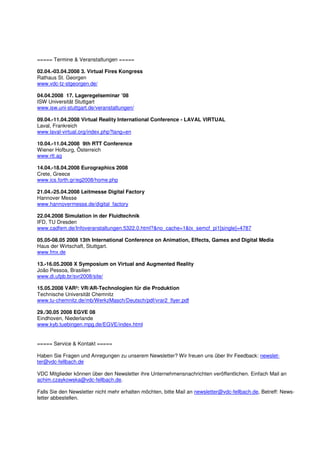 ===== Termine & Veranstaltungen =====

02.04.-03.04.2008 3. Virtual Fires Kongress
Rathaus St. Georgen
www.vdc-tz-stgeorgen.de/

04.04.2008 17. Lageregelseminar ’08
ISW Universität Stuttgart
www.isw.uni-stuttgart.de/veranstaltungen/

09.04.-11.04.2008 Virtual Reality International Conference - LAVAL VIRTUAL
Laval, Frankreich
www.laval-virtual.org/index.php?lang=en

10.04.-11.04.2008 9th RTT Conference
Wiener Hofburg, Österreich
www.rtt.ag

14.04.-18.04.2008 Eurographics 2008
Crete, Greece
www.ics.forth.gr/eg2008/home.php

21.04.-25.04.2008 Leitmesse Digital Factory
Hannover Messe
www.hannovermesse.de/digital_factory

22.04.2008 Simulation in der Fluidtechnik
IFD, TU Dresden
www.cadfem.de/Infoveranstaltungen.5322.0.html?&no_cache=1&tx_semcf_pi1[single]=4787

05.05-08.05 2008 13th International Conference on Animation, Effects, Games and Digital Media
Haus der Wirtschaft, Stuttgart.
www.fmx.de

13.-16.05.2008 X Symposium on Virtual and Augmented Reality
João Pessoa, Brasilien
www.di.ufpb.br/svr2008/site/

15.05.2008 VAR²: VR/AR-Technologien für die Produktion
Technische Universität Chemnitz
www.tu-chemnitz.de/mb/WerkzMasch/Deutsch/pdf/vrar2_flyer.pdf

29./30.05 2008 EGVE 08
Eindhoven, Niederlande
www.kyb.tuebingen.mpg.de/EGVE/index.html


===== Service & Kontakt =====

Haben Sie Fragen und Anregungen zu unserem Newsletter? Wir freuen uns über Ihr Feedback: newslet-
ter@vdc-fellbach.de

VDC Mitglieder können über den Newsletter ihre Unternehmensnachrichten veröffentlichen. Einfach Mail an
achim.czaykowska@vdc-fellbach.de.

Falls Sie den Newsletter nicht mehr erhalten möchten, bitte Mail an newsletter@vdc-fellbach.de, Betreff: News-
letter abbestellen.
 