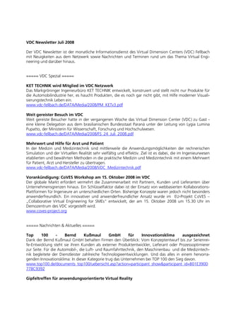 VDC Newsletter Juli 2008

Der VDC Newsletter ist der monatliche Informationsdienst des Virtual Dimension Centers (VDC) Fellbach
mit Neuigkeiten aus dem Netzwerk sowie Nachrichten und Terminen rund um das Thema Virtual Engi-
neering und darüber hinaus.


===== VDC Spezial =====

KET TECHNIK wird Mitglied im VDC Netzwerk
Das Markgröninger Ingenieurbüro KET TECHNIK entwickelt, konstruiert und stellt nicht nur Produkte für
die Automobilindustrie her, es haucht Produkten, die es noch gar nicht gibt, mit Hilfe moderner Visuali-
sierungstechnik Leben ein.
www.vdc-fellbach.de/DATA/Media/2008/PM_KETv3.pdf

Weit gereister Besuch im VDC
Weit gereiste Besucher hatte in der vergangenen Woche das Virtual Dimension Center (VDC) zu Gast -
eine kleine Delegation aus dem brasilianischen Bundesstaat Paraná unter der Leitung von Lygia Lumina
Pupatto, der Ministerin für Wissenschaft, Forschung und Hochschulwesen.
www.vdc-fellbach.de/DATA/Media/2008/FS_24_Juli_2008.pdf

Mehrwert und Hilfe für Arzt und Patient
In der Medizin und Medizintechnik sind mittlerweile die Anwendungsmöglichkeiten der rechnerischen
Simulation und der Virtuellen Realität sehr vielfältig und effektiv. Ziel ist es dabei, die im Ingenieurwesen
etablierten und bewährten Methoden in die praktische Medizin und Medizintechnik mit einem Mehrwert
für Patient, Arzt und Hersteller zu übertragen.
www.vdc-fellbach.de/DATA/Media/2008/VDC_Medizintechnik.pdf

Vorankündigung: CoVES Workshop am 15. Oktober 2008 im VDC
Der globale Markt erfordert vermehrt die Zusammenarbeit mit Partnern, Kunden und Lieferanten über
Unternehmensgrenzen hinaus. Ein Schlüsselfaktor dabei ist der Einsatz von webbasierten Kollaborations-
Plattformen für Ingenieure an unterschiedlichen Orten. Bisherige Konzepte waren jedoch nicht besonders
anwenderfreundlich. Ein innovativer und anwenderfreundlicher Ansatz wurde im EU-Projekt CoVES –
„Collaborative Virtual Engineering for SMEs“ entwickelt, der am 15. Oktober 2008 um 15.30 Uhr im
Demozentrum des VDC vorgestellt wird.
www.coves-project.org


===== Nachrichten & Aktuelles =====

Top      100      -    Bernd      Kußmaul       GmbH      für    Innovationsklima      ausgezeichnet
Dank der Bernd Kußmaul GmbH behalten Firmen den Überblick: Vom Konzeptentwurf bis zur Serienrei-
fe-Entwicklung steht sie ihren Kunden als externer Produktentwickler, Lieferant oder Prozessoptimierer
zur Seite. Für die Automobil-, die Luft- und Raumfahrttechnik, den Maschinenbau und die Medizintech-
nik begleitete der Dienstleister zahlreiche Technologieentwicklungen. Und das alles in einem hervorra-
genden Innovationsklima: In dieser Kategorie trug das Unternehmen bei TOP 100 den Sieg davon.
www.top100.de/documents_top100/uebersicht.asp?action=participant_show&participant_id=B01E390D
778C9392

Gipfeltreffen für anwendungsorientierte Virtual Reality
 