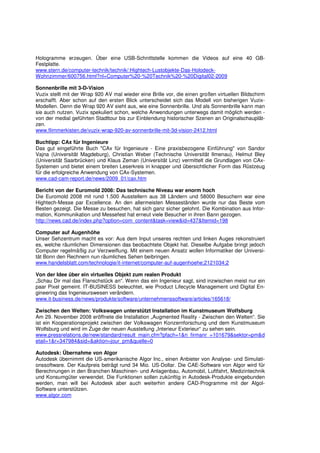 Hologramme erzeugen. Über eine USB-Schnittstelle kommen die Videos auf eine 40 GB-
Festplatte.
www.stern.de/computer-technik/technik/:Hightech-Lustobjekte-Das-Holodeck-
Wohnzimmer/600756.html?nl=Computer%20-%20Technik%20-%20Digital02-2009

Sonnenbrille mit 3-D-Vision
Vuzix stellt mit der Wrap 920 AV mal wieder eine Brille vor, die einen großen virtuellen Bildschirm
erschafft. Aber schon auf den ersten Blick unterscheidet sich das Modell von bisherigen Vuzix-
Modellen. Denn die Wrap 920 AV sieht aus, wie eine Sonnenbrille. Und als Sonnenbrille kann man
sie auch nutzen. Vuzix spekuliert schon, welche Anwendungen unterwegs damit möglich werden -
von der medial geführten Stadttour bis zur Einblendung historischer Szenen an Originalschauplät-
zen.
www.flimmerkisten.de/vuzix-wrap-920-av-sonnenbrille-mit-3d-vision-2412.html

Buchtipp: CAx für Ingenieure
Das gut eingeführte Buch "CAx für Ingenieure - Eine praxisbezogene Einführung" von Sandor
Vajna (Universität Magdeburg), Christian Weber (Technische Universität Ilmenau), Helmut Bley
(Universität Saarbrücken) und Klaus Zeman (Universität Linz) vermittelt die Grundlagen von CAx-
Systemen und bietet einem breiten Leserkreis in knapper und übersichtlicher Form das Rüstzeug
für die erfolgreiche Anwendung von CAx-Systemen.
www.cad-cam-report.de/news/2009_01/cax.htm

Bericht von der Euromold 2008: Das technische Niveau war enorm hoch
Die Euromold 2008 mit rund 1.500 Ausstellern aus 38 Ländern und 58000 Besuchern war eine
Hightech-Messe par Excellence. An den allermeisten Messeständen wurde nur das Beste vom
Besten gezeigt. Die Messe zu besuchen, hat sich ganz sicher gelohnt. Die Kombination aus Infor-
mation, Kommunikation und Messefest hat erneut viele Besucher in ihren Bann gezogen.
http://news.cad.de/index.php?option=com_content&task=view&id=437&Itemid=198

Computer auf Augenhöhe
Unser Sehzentrum macht es vor: Aus dem Input unseres rechten und linken Auges rekonstruiert
es, welche räumlichen Dimensionen das beobachtete Objekt hat. Dieselbe Aufgabe bringt jedoch
Computer regelmäßig zur Verzweiflung. Mit einem neuen Ansatz wollen Informatiker der Universi-
tät Bonn den Rechnern nun räumliches Sehen beibringen.
www.handelsblatt.com/technologie/it-internet/computer-auf-augenhoehe;2121034;2

Von der Idee über ein virtuelles Objekt zum realen Produkt
„Schau Dir mal das Flanschstück an“. Wenn das ein Ingenieur sagt, sind inzwischen meist nur ein
paar Pixel gemeint. IT-BUSINESS beleuchtet, wie Product Lifecycle Management und Digital En-
gineering das Ingenieurswesen verändern.
www.it-business.de/news/produkte/software/unternehmenssoftware/articles/165618/

Zwischen den Welten: Volkswagen unterstützt Installation im Kunstmuseum Wolfsburg
Am 29. November 2008 eröffnete die Installation „Augmented Reality - Zwischen den Welten“. Sie
ist ein Kooperationsprojekt zwischen der Volkswagen Konzernforschung und dem Kunstmuseum
Wolfsburg und wird im Zuge der neuen Ausstellung „Interieur Exterieur“ zu sehen sein.
www.pressrelations.de/new/standard/result_main.cfm?pfach=1&n_firmanr_=101679&sektor=pm&d
etail=1&r=347984&sid=&aktion=jour_pm&quelle=0

Autodesk: Übernahme von Algor
Autodesk übernimmt die US-amerikanische Algor Inc., einen Anbieter von Analyse- und Simulati-
onssoftware. Der Kaufpreis beträgt rund 34 Mio. US-Dollar. Die CAE-Software von Algor wird für
Berechnungen in den Branchen Maschinen- und Anlagenbau, Automobil, Luftfahrt, Medizintechnik
und Konsumgüter verwendet. Die Funktionen sollen zukünftig in Autodesk-Produkte eingebunden
werden, man will bei Autodesk aber auch weiterhin andere CAD-Programme mit der Algol-
Software unterstützen.
www.algor.com
 