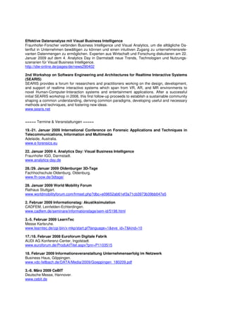 Effektive Datenanalyse mit Visual Business Intelligence
Fraunhofer-Forscher verbinden Business Intelligence und Visual Analytics, um die alltägliche Da-
tenflut in Unternehmen bewältigen zu können und einen intuitiven Zugang zu unternehmensrele-
vanten Datenmengen zu ermöglichen. Experten aus Wirtschaft und Forschung diskutieren am 22.
Januar 2009 auf dem 4. Analytics Day in Darmstadt neue Trends, Technologien und Nutzungs-
szenarien für Visual Business Intelligence.
http://idw-online.de/pages/de/news290402

2nd Workshop on Software Engineering and Architectures for Realtime Interactive Systems
(SEARIS)
SEARIS provides a forum for researchers and practitioners working on the design, development,
and support of realtime interactive systems which span from VR, AR, and MR environments to
novel Human-Computer-Interaction systems and entertainment applications. After a successful
initial SEARIS workshop in 2008, this first follow-up proceeds to establish a sustainable community
shaping a common understanding, deriving common paradigms, developing useful and necessary
methods and techniques, and fostering new ideas.
www.searis.net


===== Termine & Veranstaltungen =====

19.-21. Januar 2009 International Conference on Forensic Applications and Techniques in
Telecommunications, Information and Multimedia
Adelaide, Australia.
www.e-forensics.eu

22. Januar 2009 4. Analytics Day: Visual Business Intelligence
Fraunhofer IGD, Darmstadt.
www.analytics-day.de

28./29. Januar 2009 Oldenburger 3D-Tage
Fachhochschule Oldenburg, Oldenburg.
www.fh-oow.de/3dtage/

28. Januar 2009 World Mobility Forum
Rathaus Stuttgart.
www.worldmobilityforum.com/frmset.php?dbc=e09652ab61ef3a71cb3973b39bb047e5

2. Februar 2009 Informationstag: Akustiksimulation
CADFEM, Leinfelden-Echterdingen.
www.cadfem.de/seminare/informationstage/sem-id/5198.html

3.-5. Februar 2009 LearnTec
Messe Karlsruhe.
www.learntec.de/cgi-bin/x-mkp/start.pl?language=1&eve_id=7&kind=10

17./18. Februar 2008 Euroforum Digitale Fabrik
AUDI AG Konferenz-Center, Ingolstadt.
www.euroforum.de/ProduktTitel.aspx?pnr=P1103515

18. Februar 2009 Informationsveranstaltung Unternehmenserfolg im Netzwerk
Business Haus, Göppingen.
www.vdc-fellbach.de/DATA/Media/2009/Goeppingen_180209.pdf

3.-8. März 2009 CeBIT
Deutsche Messe, Hannover.
www.cebit.de
 