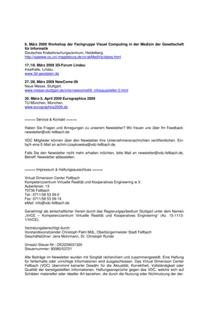 6. März 2009 Workshop der Fachgruppe Visual Computing in der Medizin der Gesellschaft
für Informatik
Deutsches Krebsforschungszentrum, Heidelberg.
http://isgwww.cs.uni-magdeburg.de/cv/akMedVis/dates.html

17./18. März 2009 3D-Forum Lindau
Inselhalle, Lindau.
www.3d-geodaten.de

27./28. März 2009 NewCome 09
Neue Messe, Stuttgart.
www.messe-stuttgart.de/cms/newcome09_infosaussteller.0.html

30. März-3. April 2009 Eurographics 2009
TU München, München.
www.eurographics2009.de


===== Service & Kontakt =====

Haben Sie Fragen und Anregungen zu unserem Newsletter? Wir freuen uns über Ihr Feedback:
newsletter@vdc-fellbach.de

VDC Mitglieder können über den Newsletter ihre Unternehmensnachrichten veröffentlichen. Ein-
fach eine E-Mail an achim.czaykowska@vdc-fellbach.de.

Falls Sie den Newsletter nicht mehr erhalten möchten, bitte Mail an newsletter@vdc-fellbach.de,
Betreff: Newsletter abbestellen.


===== Impressum & Haftungsausschluss =====

Virtual Dimension Center Fellbach
Kompetenzzentrum Virtuelle Realität und Kooperatives Engineering w.V.
Auberlenstr. 13
70736 Fellbach
Tel.: 0711/58 53 09-0
Fax: 0711/58 53 09-19
eMail: info@vdc-fellbach.de

Genehmigt als wirtschaftlicher Verein durch das Regierungspräsidium Stuttgart unter dem Namen
„VirCE – Kompetenzzentrum Virtuelle Realität und Kooperatives Engineering“ (Az. 15-1113-
1/VirCE).

Vertretungsberechtigt durch:
Vorstandsvorsitzender Christoph Palm MdL, Oberbürgermeister Stadt Fellbach
Geschäftsführer: Jens Mohrmann, Dr. Christoph Runde

Umsatz-Steuer-Nr.: DE2229031320
Steuernummer: 90080/53721

Alle Beiträge im Newsletter wurden mit Sorgfalt recherchiert und zusammengestellt. Eine Haftung
für fehlerhafte oder unrichtige Informationen wird ausgeschlossen. Das Virtual Dimension Center
Fellbach (VDC) übernimmt keinerlei Gewähr für die Aktualität, Korrektheit, Vollständigkeit oder
Qualität der bereitgestellten Informationen. Haftungsansprüche gegen das VDC, welche sich auf
Schäden materieller oder ideeller Art beziehen, die durch die Nutzung oder Nichtnutzung der dar-
 