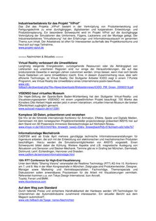 Industriearbeitskreis für das Projekt "ViProf"
Das Ziel des Projekts „ViProf“ besteht in der Verknüpfung von Produktentwicklung und
Fertigungstechnik zu einer durchgängigen, digitalisierten und kooperativen Entwicklungs- und
Produktionsplanung. Ein besonderer Schwerpunkt wird im Projekt ViProf auf die durchgängige
Verknüpfung der Simulationen des Umformens, Fügens, Lackierens und der Montage gelegt. Der
Industriearbeitskreis "Virtualisierung" hat den Erfahrungs- und Informationsaustausch im genannten
Thema zum Inhalt. Der Arbeitskreis ist offen für Interessenten außerhalb des Projektkonsortiums und
freut sich auf rege Teilnahme.
www.projekt-viprof.de


===== Nachrichten & Aktuelles =====

Virtual Reality verbessert die Umweltbilanz
Langfristig steigende Energiekosten, zurückgehende Ressourcen oder die Abhängigkeit von
Lieferanten aus unsicheren Regionen sind nur einige der Herausforderungen, die auf das
produzierende Gewerbe in wenigen Jahren zukommen werden. Umso besser, wenn man sich bereits
heute Gedanken um seine Umweltbilanz macht. Eine, in diesem Zusammenhang neue, aber sehr
effiziente Technologie, ist Virtual Reality. Der Stuttgarter Anbieter ICIDO zeigt in einem 7-Punkte
Programm, wie Virtual Reality die Umweltbilanz eines Unternehmens positiv beeinflusst.
www.vdc-
fellbach.de/download.php?file=News/downloads/Webseitennews/ICIDO_PM_Green_20090319.pdf

VISENSO baut virtuelles Museum
Die Hajek-Stiftung der Sparda-Bank Baden-Württemberg hat den Stuttgarter Virtual-Reality- und
Visualisierungsexperten VISENSO mit einem ungewöhnlichen Projekt beauftragt: 700 Werke des
Künstlers Otto Herbert Hajek werden jetzt in einem interaktiven, virtuellen Internet-Museum der breiten
Öffentlichkeit zugänglich gemacht.
www.autocad-magazin.de/nl/13381

Komplexe 3D Daten, präsentieren und verstehen
Die fmx ist die führende internationale Konferenz für Animation, Effekte, Spiele und Digitale Medien.
Gemeinsam mit dem norwegischen Projektorenhersteller projectiondesign präsentiert IMSYS hier auf
dem Stand von 3D Powerstore immersive Stereotechnologie auf höchstem Niveau.
www.imsys-vr.de/160.0.html?&tx_ttnews[tt_news]=33&tx_ttnews[backPid]=57&cHash=a0c1e9e7b7

Informationstage Mechatronik
CADFEM wird ab Ende April mehrere ganztägige technische Informationsveranstaltungen für
Ingenieure anbieten, die sich mit der Entwicklung von elektronischen und mechatronischen Produkten
beschäftigen. Hierzu werden die Simulationsmöglichkeiten von ANSYS vorgestellt. Einen
Schwerpunkt bildet dabei die Kühlung. Weitere Aspekte sind z.B. magnetische Auslegung von
Aktuatoren und Sensoren und Stecker-Mechanik. Termine gibt es in Grafing bei München, Darmstadt,
Dortmund, Leinf.-Echterdingen, Hannover und Dresden.
www.cadfem.de/seminare/informationstage.html

10th RTT Conference für High-End-Visualisierung
Unter dem Motto "Sharing Visions" veranstaltet die Realtime Technology (RTT) AG ihre 10. Konferenz
am 7. und 8. Mai in der Alten Kongresshalle in München. Zielgruppe sind Produktentwickler, Designer,
Manager sowie Marketing- und Vertriebsspezialisten. Fachvorträge, Themenspecials und
Diskussionen sollen anwendbares Praxiswissen für die Arbeit mit Visualisierungen vermitteln.
Referenten kommen u.a. von Tokyo Design International, Icon Aircraft,
Toyota, Ferrari und BMW.
www.rttconference.com

Auf dem Weg zum Standard
Durch fallende Preise und einfachere Handhabbarkeit der Hardware werden VR-Technologien für
Unternehmen der Automobilindustrie zunehmend interessanter. Ein aktueller Bericht aus dem
Magazin automotiveIT.
www.vdc-fellbach.de/?page_name=Nachrichten
 