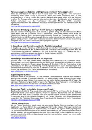 Aortenaneurysmen: Mediziner und Ingenieure entwickeln Vorhersagemodell
Sechs bis acht Prozent der Männer über 60 Jahre leiden unter Aneurysmen - einer krankhaften
Erweiterung einer Arterie, häufig im Bauchraum. Wenn eine solche Erweiterung reißt, ist dies
lebensbedrohlich: 70 bis 90 Prozent der Patienten überleben eine solche Ruptur nicht, sie verbluten
innerlich. Ein Aneurysma kann operativ behandelt werden, doch die Operation ist mit erheblichen
Risiken     verbunden.    An    der  Technischen    Universität   München     (TUM)      entwickeln
Ingenieurwissenschaftler mit Medizinern nun neue Beurteilungsmethoden zur Risikoevaluation der
Erkrankung.
http://idw-online.de/pages/de/news306986

3D-Scanner-Erfindung zu den Top7 'CeBIT Consumer Highlights' gekürt
Dass ein kleines Forschungsprojekt auch schnell zu großem Erfolg auf dem internationalen Markt
führen kann, zeigt der 3D-Scanner "DAVID-Laserscanner": Erst Anfang dieses Jahres wurde die
DAVID Vision Systems GmbH als Spin-off des Instituts für Robotik und Prozessinformatik (iRP) der
Technischen Universität Braunschweig gegründet und war bereits zwei Monate später auf der weltweit
größten Computermesse CeBIT. Dort wurde das vorgestellte 3D-Scan-System von der Messeleitung
prompt als eines von sieben CeBIT Consumer Highlights ausgewählt.
http://idw-online.de/pages/de/news306840

In Magdeburg wird Entwicklung virtueller Realitäten ausgebaut
In Magdeburg wird die Forschung und Entwicklung der virtuellen Technologien weiter ausgebaut.
Unter der Schirmherrschaft des Bundesministeriums für Bildung und Forschung gründen dazu die
Otto-von-Guericke-Universität Magdeburg und das Fraunhofer Institut für Fabrikbetrieb und -
automatisierung (IFF) gemeinsam das Center for Digital Engineering (CDE).
http://idw-online.de/pages/de/news307133

Heidelberger Innovationsforum: Call for Proposals
Noch bis zum 1. Juni 2009 können wieder Forschung- und Entwicklungs (FuE)-Ergebnisse und IT-
Businessideen mit hohem Marktpotenzial für das Heidelberger Innovationsforum eingereicht werden.
Gesucht sind Lösungen im Bereich „Visual Computing & Simulation“. Ziel der Veranstaltung ist die
Unterstützung von Start-Up Finanzierung, Forschungskooperationen sowie Lizenzierungen. Das
Heidelberger Innovationsforum findet am 20. Oktober 2009 in der Villa Bosch nahe dem Heidelberger
Schloss und dem Palais Prinz Carl in der Heidelberger Altstadt statt.
www.heidelberger-innovationsforum.de

Supercomputer zu Hause
Wer einen neuen PC mit schneller CPU und potentem Grafikchip besitzt, fragt sich wohl manchmal,
was die Abermilliarden Transistoren eigentlich tun: Einige Anwendungen arbeiten trotzdem lahm.
Neue Programme reizen Vielkern-Prozessoren aus und zapfen die Rechenkraft von 3D-GPUs an. Die
stürmische Fortentwicklung der Halbleitertechnik hat PCs Quad-Core-Prozessoren sowie Grafikchips
mit 240 Recheneinheiten und über einer Milliarde Transistoren beschert.
www.heise.de/ct/Supercomputer-zu-Hause--/artikel/134338

Augmented Reality erstmals im Unterwasser-Einsatz
Das Fraunhofer-Institut für Angewandte Informationstechnik FIT hat ein System für den Einsatz von
Augmented Reality unter Wasser realisiert. Durch eine spezielle Taucherbrille sieht der Benutzer
sowohl die reale Welt, als auch beliebige zusätzliche virtuelle Objekte. So lässt sich ein gewöhnliches
Schwimmbad etwa in ein virtuelles Korallenriff mit Fischen, Muscheln und Unterwasserpflanzen
verwandeln. Der Pilot ist ein Unterwasser-Spiel. Anwendungen für Berufstaucher sind in Vorbereitung.
http://idw-online.de/pages/de/news304968

„iLiving" für das iPhone
Mit der "iLiving"-Applikation bringt metaio die Augmented Reality Einrichtungssoftware auf das
Mobiltelefon von Apple. Mit Hilfe der neuen Applikation können Sie mit dem iPhone ganz einfach und
schnell 3D-Möbel lagegerecht und maßstabsgetreu in ein Photo der eigenen Wohnung integrieren.
Die Software von metaio ermöglicht es mit Hilfe der iPhone Features, die Perspektive des Raumes im
Bild zu erkennen und virtuelle Objekte wie einen Tisch oder einen Schrank lagegerecht darin zu
platzieren. Anschließend können diese bewegt, vergrößert oder verkleinert werden, und immer wieder
neu arrangiert werden.
www.metaio.de/iliving/
 