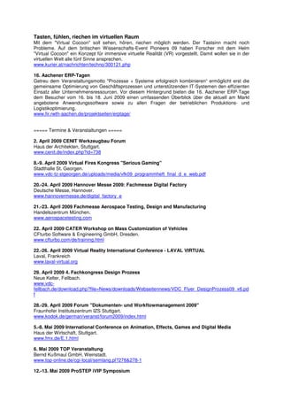 Tasten, fühlen, riechen im virtuellen Raum
Mit dem "Virtual Cocoon" soll sehen, hören, riechen möglich werden. Der Tastsinn macht noch
Probleme. Auf dem britischen Wissenschafts-Event Pioneers 09 haben Forscher mit dem Helm
"Virtual Cocoon" ein Konzept für immersive virtuelle Realität (VR) vorgestellt. Damit wollen sie in der
virtuellen Welt alle fünf Sinne ansprechen.
www.kurier.at/nachrichten/techno/300121.php

16. Aachener ERP-Tagen
Getreu dem Veranstaltungsmotto "Prozesse + Systeme erfolgreich kombinieren“ ermöglicht erst die
gemeinsame Optimierung von Geschäftsprozessen und unterstützenden IT-Systemen den effizienten
Einsatz aller Unternehmensressourcen. Vor diesem Hintergrund bieten die 16. Aachener ERP-Tage
dem Besucher vom 16. bis 18. Juni 2009 einen umfassenden Überblick über die aktuell am Markt
angebotene Anwendungssoftware sowie zu allen Fragen der betrieblichen Produktions- und
Logistikoptimierung.
www.fir.rwth-aachen.de/projektseiten/erptage/


===== Termine & Veranstaltungen =====

2. April 2009 CENIT Werkzeugbau Forum
Haus der Architekten, Stuttgart.
www.cenit.de/index.php?id=738

8.-9. April 2009 Virtual Fires Kongress "Serious Gaming"
Stadthalle St. Georgen.
www.vdc-tz-stgeorgen.de/uploads/media/vfk09_programmheft_final_d_e_web.pdf

20.-24. April 2009 Hannover Messe 2009: Fachmesse Digital Factory
Deutsche Messe, Hannover.
www.hannovermesse.de/digital_factory_e

21.-23. April 2009 Fachmesse Aerospace Testing, Design and Manufacturing
Handelszentrum München.
www.aerospacetesting.com

22. April 2009 CATER Workshop on Mass Customization of Vehicles
CFturbo Software & Engineering GmbH, Dresden.
www.cfturbo.com/de/training.html

22.-26. April 2009 Virtual Reality International Conference - LAVAL VIRTUAL
Laval, Frankreich
www.laval-virtual.org

29. April 2009 4. Fachkongress Design Prozess
Neue Kelter, Fellbach.
www.vdc-
fellbach.de/download.php?file=News/downloads/Webseitennews/VDC_Flyer_DesignProzess09_v6.pd
f

28.-29. April 2009 Forum "Dokumenten- und Workflowmanagement 2009"
Fraunhofer Institutszentrum IZS Stuttgart.
www.kodok.de/german/veranst/forum2009/index.html

5.-8. Mai 2009 International Conference on Animation, Effects, Games and Digital Media
Haus der Wirtschaft, Stuttgart.
www.fmx.de/E.1.html

6. Mai 2009 TOP Veranstaltung
Bernd Kußmaul GmbH, Weinstadt.
www.top-online.de/cgi-local/semlang.pl?278&278-1

12.-13. Mai 2009 ProSTEP iVIP Symposium
 