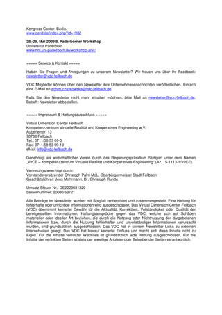 Kongress Center, Berlin.
www.cenit.de/index.php?id=1932

28.-29. Mai 2009 8. Paderborner Workshop
Universität Paderborn
www.hni.uni-paderborn.de/workshop-arvr/


===== Service & Kontakt =====

Haben Sie Fragen und Anregungen zu unserem Newsletter? Wir freuen uns über Ihr Feedback:
newsletter@vdc-fellbach.de

VDC Mitglieder können über den Newsletter ihre Unternehmensnachrichten veröffentlichen. Einfach
eine E-Mail an achim.czaykowska@vdc-fellbach.de.

Falls Sie den Newsletter nicht mehr erhalten möchten, bitte Mail an newsletter@vdc-fellbach.de,
Betreff: Newsletter abbestellen.


===== Impressum & Haftungsausschluss =====

Virtual Dimension Center Fellbach
Kompetenzzentrum Virtuelle Realität und Kooperatives Engineering w.V.
Auberlenstr. 13
70736 Fellbach
Tel.: 0711/58 53 09-0
Fax: 0711/58 53 09-19
eMail: info@vdc-fellbach.de

Genehmigt als wirtschaftlicher Verein durch das Regierungspräsidium Stuttgart unter dem Namen
„VirCE – Kompetenzzentrum Virtuelle Realität und Kooperatives Engineering“ (Az. 15-1113-1/VirCE).

Vertretungsberechtigt durch:
Vorstandsvorsitzender Christoph Palm MdL, Oberbürgermeister Stadt Fellbach
Geschäftsführer: Jens Mohrmann, Dr. Christoph Runde

Umsatz-Steuer-Nr.: DE2229031320
Steuernummer: 90080/53721

Alle Beiträge im Newsletter wurden mit Sorgfalt recherchiert und zusammengestellt. Eine Haftung für
fehlerhafte oder unrichtige Informationen wird ausgeschlossen. Das Virtual Dimension Center Fellbach
(VDC) übernimmt keinerlei Gewähr für die Aktualität, Korrektheit, Vollständigkeit oder Qualität der
bereitgestellten Informationen. Haftungsansprüche gegen das VDC, welche sich auf Schäden
materieller oder ideeller Art beziehen, die durch die Nutzung oder Nichtnutzung der dargebotenen
Informationen bzw. durch die Nutzung fehlerhafter und unvollständiger Informationen verursacht
wurden, sind grundsätzlich ausgeschlossen. Das VDC hat in seinem Newsletter Links zu externen
Internetseiten gelegt. Das VDC hat hierauf keinerlei Einfluss und macht sich diese Inhalte nicht zu
Eigen. Für die Inhalte verlinkter Websites ist grundsätzlich jede Haftung ausgeschlossen. Für die
Inhalte der verlinkten Seiten ist stets der jeweilige Anbieter oder Betreiber der Seiten verantwortlich.
 