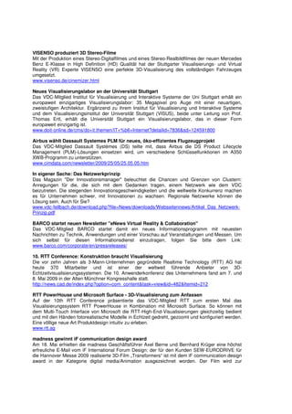 VISENSO produziert 3D Stereo-Filme
Mit der Produktion eines Stereo-Digitalfilmes und eines Stereo-Realbildfilmes der neuen Mercedes
Benz E-Klasse in High Definition (HD) Qualität hat der Stuttgarter Visualisierungs- und Virtual
Reality (VR) Experte VISENSO eine perfekte 3D-Visualisierung des vollständigen Fahrzeuges
umgesetzt.
www.visenso.de/cinemizer.html

Neues Visualisierungslabor an der Universität Stuttgart
Das VDC-Mitglied Institut für Visualisierung und Interaktive Systeme der Uni Stuttgart erhält ein
europaweit einzigartiges Visualisierungslabor: 35 Megapixel pro Auge mit einer neuartigen,
zweistufigen Architektur. Ergänzend zu ihrem Institut für Visualisierung und Interaktive Systeme
und dem Visualisierungsinstitut der Universität Stuttgart (VISUS), beide unter Leitung von Prof.
Thomas Ertl, erhält die Universität Stuttgart ein Visualisierungslabor, das in dieser Form
europaweit einzigartig ist.
www.doit-online.de/cms/do+it.themen/IT+%b6+Internet?detailid=7836&sd=124591800

Airbus wählt Dassault Systemes PLM für neues, öko-effizientes Flugzeugprojekt
Das VDC-Mitglied Dassault Systèmes (DS) teilte mit, dass Airbus die DS Product Lifecycle
Management (PLM)-Lösungen einsetzen wird, um verschiedene Schlüsselfunktionen im A350
XWB-Programm zu unterstützen.
www.cimdata.com/newsletter/2009/25/05/25.05.05.htm

In eigener Sache: Das Netzwerkprinzip
Das Magazin "Der Innovationsmanager" beleuchtet die Chancen und Grenzen von Clustern:
Anregungen für die, die sich mit dem Gedanken tragen, einem Netzwerk wie dem VDC
beizutreten. Die steigenden Innovationsgeschwindigkeiten und die weltweite Konkurrenz machen
es für Unternehmen schwer, mit Innovationen zu wachsen. Regionale Netzwerke können die
Lösung sein. Auch für Sie?
www.vdc-fellbach.de/download.php?file=News/downloads/Webseitennews/Artikel_Das_Netzwerk-
Prinzip.pdf

BARCO startet neuen Newsletter "eNews Virtual Reality & Collaboration"
Das VDC-Mitglied BARCO startet damit ein neues Informationsprogramm mit neuesten
Nachrichten zu Technik, Anwendungen und einer Vorschau auf Veranstaltungen und Messen. Um
sich selbst für diesen Informationsdienst einzutragen, folgen Sie bitte dem Link:
www.barco.com/corporate/en/pressreleases/

10. RTT Conference: Konstruktion braucht Visualisierung
Die vor zehn Jahren als 3-Mann-Unternehmen gegründete Realtime Technology (RTT) AG hat
heute 370 Mitarbeiter und ist einer der weltweit führende Anbieter von 3D-
Echtzeitvisualisierungssystemen. Die 10. Anwenderkonferenz des Unternehmens fand am 7. und
8. Mai 2009 in der Alten Münchner Kongresshalle statt.
http://news.cad.de/index.php?option=com_content&task=view&id=482&Itemid=212

RTT PowerHouse und Microsoft Surface - 3D-Visualisierung zum Anfassen
Auf der 10th RTT Conference präsentierte das VDC-Mitglied RTT zum ersten Mal das
Visualisierungssystem RTT PowerHouse in Kombination mit Microsoft Surface. So können mit
dem Multi-Touch Interface von Microsoft die RTT-High-End-Visualisierungen gleichzeitig bedient
und mit den Händen fotorealistische Modelle in Echtzeit gedreht, gezoomt und konfiguriert werden.
Eine völlige neue Art Produktdesign intuitiv zu erleben.
www.rtt.ag

madness gewinnt iF communication design award
Am 18. Mai erhielten die madness Geschäftsführer Axel Berne und Bernhard Krüger eine höchst
erfreuliche E-Mail vom iF International Forum Design: der für den Kunden SEW-EURODRIVE für
die Hannover Messe 2009 realisierte 3D-Film „Transformers“ ist mit dem iF communication design
award in der Kategorie digital media/Animation ausgezeichnet worden. Der Film wird zur
 