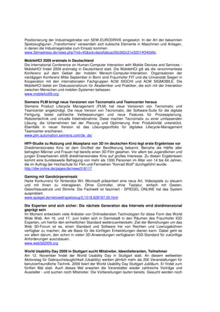 Positionierung der Industriegetriebe von SEW-EURODRIVE eingesetzt. In der Art der bekannten
Spielzeugfiguren „Transformers“ verwandeln sich kubische Elemente in Maschinen und Anlagen,
in denen die Industriegetriebe zum Einsatz kommen.
www.3dmadness.de/news.php?nid=45&sid=dacefabcac50c562c31e32014f340d9c

MobileHCI 2009 erstmals in Deutschland
Die International Conference on Human-Computer Interaction with Mobile Devices and Services -
MobileHCI findet 2009 erstmalig in Deutschland statt. Die MobileHCI gilt als die renommierteste
Konferenz auf dem Gebiet der mobilen Mensch-Computer-Interaktion. Organisatoren der
viertägigen Konferenz Mitte September in Bonn sind Fraunhofer FIT und die Universität Siegen in
Kooperation mit den internationalen Fachgruppen ACM SIGCHI und ACM SIGMOBILE. Die
MobileHCI bietet ein Diskussionsforum für Akademiker und Praktiker, die sich mit der Interaktion
zwischen Menschen und mobilen Systemen befassen.
www.mobilehci09.org

Siemens PLM bringt neue Versionen von Tecnomatix und Teamcenter heraus
Siemens Product Lifecycle Management (PLM) hat neue Versionen von Tecnomatix und
Teamcenter angekündigt. Die neue Version von Tecnomatix, der Software-Suite für die digitale
Fertigung, bietet zahlreiche Verbesserungen und neue Features für Prozessplanung,
Robotertechnik und virtuelle Inbetriebnahme. Diese machen Tecnomatix zu einer umfassenden
Lösung, die Unternehmen bei der Planung und Optimierung ihrer Produktivität unterstützt.
Ebenfalls in neuer Version ist das Lösungsportfolio für digitales Lifecycle-Management
Teamcenter erschienen.
www.plm.automation.siemens.com/de_de/

HFF-Studie zu Nutzung und Akzeptanz von 3D im deutschen Kino legt erste Ergebnisse vor
Dreidimensionales Kino ist dem Großteil der Bevölkerung bekannt. Beinahe die Hälfte aller
befragten Männer und Frauen hat bereits einen 3D-Film gesehen. Vor allem bei Jugendlichen und
jungen Erwachsenen stößt dreidimensionales Kino auf großes Interesse. Zu diesen Ergebnissen
kommt eine bundesweite Befragung von mehr als 1000 Personen im Alter von 14 bis 64 Jahren,
die im Auftrag der Hochschule für Film und Fernsehen "Konrad Wolf" durchgeführt wurde.
http://idw-online.de/pages/de/news318117

Gaming mit Ganzkörpereinsatz
Harte Konkurrenz für Nintendos Wii: Microsoft präsentiert eine neue Art, Videospiele zu steuern
und mit ihnen zu interagieren. Ohne Controller, ohne Tastatur, einfach mit Gesten,
Gesichtsausdruck und Stimme. Die Fachwelt ist fasziniert - SPIEGEL ONLINE hat das System
ausprobiert.
www.spiegel.de/netzwelt/spielzeug/0,1518,628187,00.html

Die Experten sind sich sicher: Die nächste Generation des Internets wird dreidimensional
geprägt sein
Im Moment entwickeln viele Anbieter von Onlinediensten Technologien für diese Form des World
Wide Web. Am 16. und 17. Juni trafen sich in Darmstadt in den Räumen des Fraunhofer IGD
Experten, um hierfür den einheitlichen Standard weiterzuentwickeln. Ziel der Bemühungen um das
Web 3D-Forum ist es, einen Standard und Software frei von Rechten und Lizenzgebühren
verfügbar zu machen, die als Basis für die künftigen Entwicklungen dienen kann. Dabei geht es
vor allem darum, den schon in vielen 3D-Anwendungen verfügbaren X3D-Standard für zukünftige
Anforderungen auszubauen.
www.web3d2009.org

World Usability Day 2009 in Stuttgart sucht Mitstreiter, Ideenlieferanten, Teilnehmer
Am 12. November findet der World Usability Day in Stuttgart statt. An diesem weltweiten
Aktionstag für Gebrauchstauglichkeit (Usability) werben jährlich mehr als 200 Veranstaltungen für
benutzerfreundliche Technik. 2009 feiert der World Usability Day Stuttgart Jubiläum. Er findet zum
fünften Mal statt. Auch dieses Mal erwarten die Veranstalter wieder zahlreiche Vorträge und
Aussteller - und suchen noch Mitstreiter. Die Vorbereitungen laufen bereits. Gesucht werden noch
 