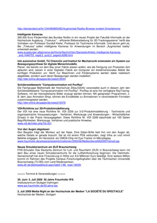 http://derstandard.at/fs/1244460893492/Augmented-Reality-Browser-erobert-Smartphones

Intelligente Kameras
260.000 Euro Fördermittel des Bundes fließen in ein neues Projekt der Fakultät Informatik an der
Hochschule Augsburg. „Triokulus“’ - effiziente Bildverarbeitung für 3D-Trackingsysteme“ heißt das
Vorhaben von Professor Gundolf Kiefer, Professor für Technische Informatik. Und darum geht es:
Bei „Triokulus“ sollen intelligente Kameras für Anwendungen im Bereich „Augmented reality“
entwickelt werden.
www.augsburger-allgemeine.de/Home/Nachrichten/Startseite/Artikel,-Intelligente-Kameras-
_arid,1648753_regid,2_puid,2_pageid,4288.html

imk automotive GmbH, TU Chemnitz und Institut für Mechatronik entwickeln ein System zur
Bewegungssynthese für digitale Menschmodelle
Planer, die bereits vor dem Bau einer Fabrik wissen wollen, wie die Fertigung von Produkten dort
ablaufen wird, setzen in einer Digitalen Fabrik am Computer ein dreidimensionales Abbild der
künftigen Produktion um. Nicht nur Maschinen und Fördersysteme werden dabei realistisch
abgebildet, sondern auch deren Bewegungen werden modelliert.
http://idw-online.de/pages/de/news319044

Schülerwettbewerb "Computeranimation mit PovRay"
Die Fachgruppe Mathematik der Hochschule Zittau/Görlitz veranstaltet auch in diesem Jahr den
Schülerwettbewerb "Computeranimation mit PovRay". PovRay ist eine frei verfügbare RayTracing-
Software, mit der fotorealistische Bilder erzeugt werden können. Mit geeigneten Programmen, z.
B. dem Jasc Animation Shop, können die Einzelbilder zu Animationen in verschiedenen Formaten
zusammengesetzt werden.
http://idw-online.de/pages/de/news319376

VDI-Richtlinie zur 3D-Produktmodellierung
Der VDI hat eine neue Richtline Nr. VDI 2209 zur 3-D-Produktmodellierung - Technische und
organisatorische Voraussetzungen - Verfahren, Werkzeuge und Anwendungen - Wirtschaftlicher
Einsatz in der Praxis herausgegeben. Diese Richtline Nr. VDI 2209 beschreibt auf 165 Seiten
Begrifflichkeiten, Werkzeuge, Verfahren und praktische Hinweise.
www.vdi.de/index.php?id=301

Von den Augen abgelesen
Den Bauplan trägt der Monteur auf der Nase. Eine Daten-Brille liest ihm von den Augen ab,
welche Details er gerade braucht. Sie ist mit einem PDA verbunden, zeigt Infos an und nimmt
Befehle entgegen. Ihr Herzstück: ein CMOS-Chip mit Eye-Tracker im Mikrodisplay
www.fraunhofer.de/presse/presseinformationen/2009/06/Mediendienst062009Thema3.jsp

Neues Simulatorzentrum am DLR Braunschweig
FHS-Simulator Das Deutsche Zentrum für Luft- und Raumfahrt (DLR) in Braunschweig kann mit
dem Bau eines neuen Simulatorzentrums für die Luftfahrtforschung beginnen: Die Helmholtz-
Gemeinschaft hat eine Finanzierung in Höhe von 8,9 Millionen Euro bewilligt. Eine weitere Million
kommt im Rahmen des Projekts Campus Forschungsflughafen über die Technischen Universität
Braunschweig (TU BS) vom Land Niedersachsen.
www.dlr.de/desktopdefault.aspx/tabid-1/86_read-18029/


===== Termine & Veranstaltungen =====

30. Juni- 3. Juli 2009 50 Jahre Fraunhofer IPA
Institutszentrum Stuttgart-Vaihingen
www.ipa.fraunhofer.de/50-jahre-ipa

2. Juli 2009 Media Night an der Hochschule der Medien "LA SOCIÉTÉ DU SPECTACLE"
Hochschule der Medien, Stuttgart
 